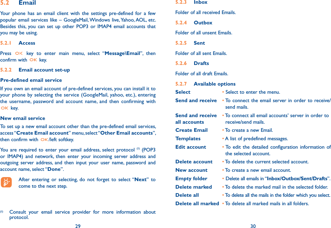 29 305.2 Email Your phone has an email client with the settings pre-defined for a few popular email services like – GoogleMail, Windows live, Yahoo, AOL, etc. Besides this, you can set up other POP3 or IMAP4 email accounts that you may be using.5.2.1 AccessPress   key to enter main menu, select “Message\Email”, then confirm with   key.5.2.2  Email account set-upPre-defined email serviceIf you own an email account of pre-defined services, you can install it to your phone by selecting the service (GoogleMail, yahoo, etc.), entering the username, password and account name, and then confirming with  key.New email serviceTo set up a new email account other than the pre-defined email services, access “Create Email account” menu, select “Other Email accounts”, then confirm with  /left softkey. You are required to enter your email address, select protocol (1) (POP3 or IMAP4) and network, then enter your incoming server address and outgoing server address, and then input your user name, password and account name, select “Done”.  After entering or selecting, do not forget to select “Next” to    come to the next step.(1)  Consult your email service provider for more information about protocol.5.2.3 InboxFolder of all received Emails.5.2.4  OutboxFolder of all unsent Emails.5.2.5 SentFolder of all sent Emails.5.2.6  DraftsFolder of all draft Emails.5.2.7 Available optionsSelect   • Select to enter the menu.Send and receive • To connect the email server in order to receive/         send mails.Send and receive   • To connect all email accounts’ server in order to all accounts    receive/send mails.Create Email • To create a new Email.Templates • A list of predefined messages.Edit account • To edit the detailed configuration information of        the selected account.Delete account • To delete the current selected account.New account • To create a new email account.Empty folder • Delete all emails in “Inbox/Outbox/Sent/Drafts”.Delete marked • To delete the marked mail in the selected folder.Delete all • To delete all the mails in the folder which you select.Delete all marked • To delete all marked mails in all folders.