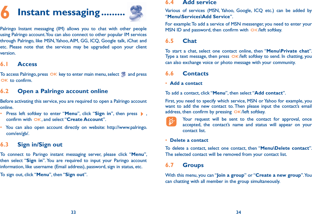 346 Instant messaging .........Palringo Instant messaging (IM) allows you to chat with other people using Palringo account. You can also connect to other popular IM services through Palringo, like MSN, Yahoo, AIM, GG, ICQ, Google talk, iChat and etc. Please note that the services may be upgraded upon your client version.6.1  AccessTo access Palringo, press   key to enter main menu, select   and press  to confirm.6.2  Open a Palringo account onlineBefore activating this service, you are required to open a Palringo account online. •  Press left softkey to enter “Menu”, click “Sign in”, then press  ,      confirm with  , and select “Create Account”. •  You can also open account directly on website: http://www.palringo.     com/en/gb/.6.3  Sign in/Sign outTo connect to Paringo instant messaging server, please click “Menu”, then select “Sign in”. You are required to input your Paringo account information, like username (Email address), password, sign in status, etc.To sign out, click “Menu”, then “Sign out”.336.4  Add serviceVarious of services (MSN, Yahoo, Google, ICQ etc.) can be added by “Menu\Services\Add Service”. For example: To add a service of MSN messenger, you need to enter your MSN ID and password, then confirm with  /left softkey.6.5  ChatTo start a chat, select one contact online, then “Menu\Private chat”. Type a text message, then press  /left softkey to send. In chatting, you can also exchange voice or photo message with your community.6.6  Contacts•  Add a contactTo add a contact, click “Menu”, then select “Add contact”. First, you need to specify which service, MSN or Yahoo for example, you want to add the new contact to. Then please input the contact’s email address, then confirm by pressing  /left softkey.  Your request will be sent to the contact for approval, once      accepted, the contact’s name and status will appear on your    contact list.•  Delete a contactTo delete a contact, select one contact, then “Menu\Delete contact”. The selected contact will be removed from your contact list.6.7  GroupsWith this menu, you can “Join a group” or “Create a new group”. You can chatting with all member in the group simultaneously. 