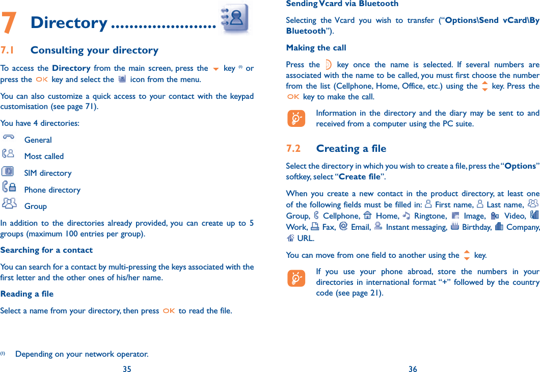 7 Directory .......................7.1  Consulting your directoryTo access the Directory from the main screen, press the   key (1) or press the   key and select the   icon from the menu. You can also customize a quick access to your contact with the keypad customisation (see page 71).You have 4 directories: General Most called SIM directory Phone directory GroupIn addition to the directories already provided, you can create up to 5 groups (maximum 100 entries per group).Searching for a contactYou can search for a contact by multi-pressing the keys associated with the first letter and the other ones of his/her name.Reading a fileSelect a name from your directory, then press   to read the file.35(1)  Depending on your network operator.Sending Vcard via BluetoothSelecting the Vcard you wish to transfer (“Options\Send vCard\By Bluetooth”).Making the callPress the   key once the name is selected. If several numbers are associated with the name to be called, you must first choose the number from the list (Cellphone, Home, Office, etc.) using the  key. Press the  key to make the call.  Information in the directory and the diary may be sent to and received from a computer using the PC suite.7.2  Creating a fileSelect the directory in which you wish to create a file, press the “Options” softkey, select “Create file”.When you create a new contact in the product directory, at least one of the following fields must be filled in:   First name,   Last name,   Group,   Cellphone,   Home,   Ringtone,   Image,   Video,   Work,   Fax,   Email,   Instant messaging,   Birthday,   Company,  URL. You can move from one field to another using the   key.  If you use your phone abroad, store the numbers in your directories in international format “+” followed by the country code (see page 21).36