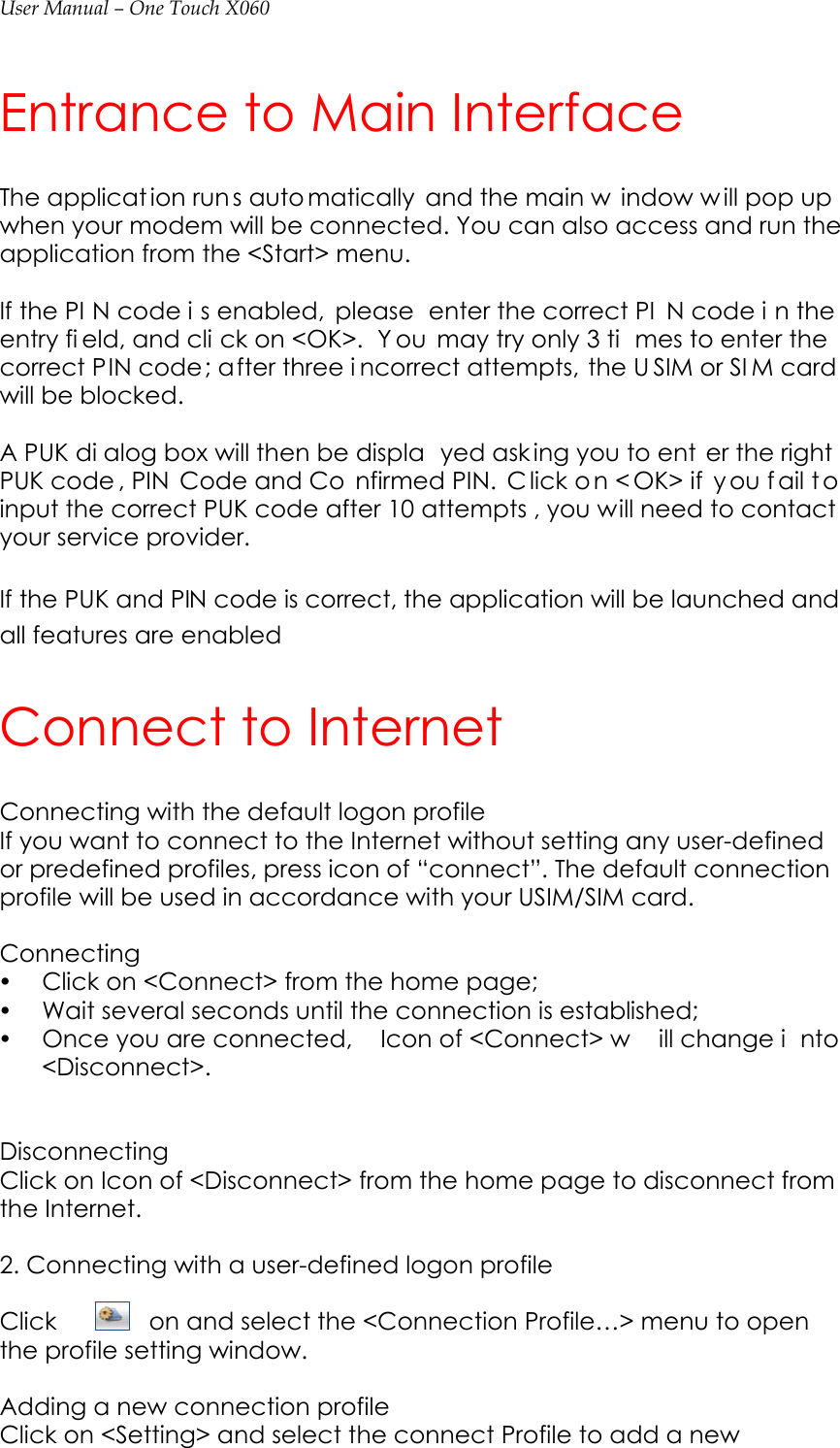 User Manual – One Touch X060 Entrance to Main Interface   The applicat ion run s auto matically and the main w indow w ill pop up when your modem will be connected. You can also access and run the application from the &lt;Start&gt; menu.    If the PI N code i s enabled,  please  enter the correct PI N code i n the entry fi eld, and cli ck on &lt;OK&gt;.  Y ou may try only 3 ti mes to enter the correct PIN code; after three i ncorrect attempts, the U SIM or SI M card will be blocked.    A PUK di alog box will then be displa yed ask ing you to ent er the right PUK code , PIN  Code and Co nfirmed PIN.  C lick o n &lt; OK&gt; if  y ou f ail t o input the correct PUK code after 10 attempts , you will need to contact your service provider.  If the PUK and PIN code is correct, the application will be launched and all features are enabled Connect to Internet Connecting with the default logon profile                                        If you want to connect to the Internet without setting any user-defined or predefined profiles, press icon of “connect”. The default connection profile will be used in accordance with your USIM/SIM card.  Connecting y Click on &lt;Connect&gt; from the home page; y Wait several seconds until the connection is established; y Once you are connected,  Icon of &lt;Connect&gt; w ill change i nto &lt;Disconnect&gt;.   Disconnecting Click on Icon of &lt;Disconnect&gt; from the home page to disconnect from the Internet.  2. Connecting with a user-defined logon profile                                          Click  on and select the &lt;Connection Profile…&gt; menu to open the profile setting window.  Adding a new connection profile Click on &lt;Setting&gt; and select the connect Profile to add a new 