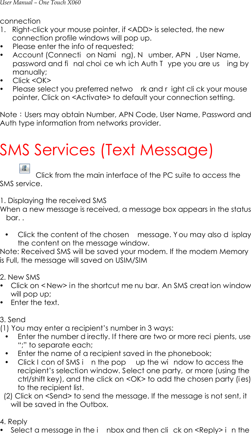 User Manual – One Touch X060 connection 1. Right-click your mouse pointer, if &lt;ADD&gt; is selected, the new connection profile windows will pop up.   y Please enter the info of requested;   y Account (Connecti on Nami ng), N umber, APN , User Name, password and fi nal choi ce wh ich Auth T ype you are us ing by manually; y Click &lt;OK&gt; y Please select you preferred netwo rk and r ight cli ck your mouse  pointer, Click on &lt;Activate&gt; to default your connection setting.      Note：Users may obtain Number, APN Code, User Name, Password and Auth type information from networks provider.          SMS Services (Text Message) Click from the main interface of the PC suite to access the SMS service.   1. Displaying the received SMS When a new message is received, a message box appears in the status bar. .    y Click the content of the chosen  message. Y ou may also d isplay the content on the message window.   Note: Received SMS will be saved your modem. If the modem Memory is Full, the message will saved on USIM/SIM    2. New SMS y Click on &lt; New&gt; in the shortcut me nu bar. An SMS creat ion window will pop up; y Enter the text.  3. Send (1) You may enter a recipient’s number in 3 ways: y Enter the number d irectly. If there are two or more reci pients, use “;” to separate each; y Enter the name of a recipient saved in the phonebook; y Click I con of SMS i n the pop  up the wi ndow to access the recipient’s selection window. Select one party, or more (using the ctrl/shift key), and the click on &lt;OK&gt; to add the chosen party (i es) to the recipient list.     (2) Click on &lt;Send&gt; to send the message. If the message is not sent, it will be saved in the Outbox.  4. Reply y Select a message in the i nbox and then cli ck on &lt;Reply&gt; i n the 