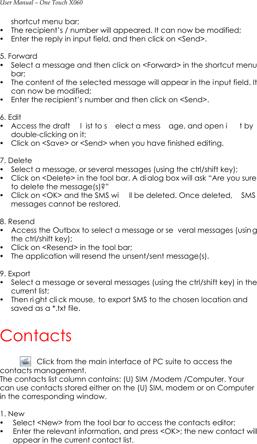 User Manual – One Touch X060 shortcut menu bar;   y The recipient’s / number will appeared. It can now be modified;     y Enter the reply in input field, and then click on &lt;Send&gt;.  5. Forward y Select a message and then click on &lt;Forward&gt; in the shortcut menu bar; y The content of the selected message will appear in the input field. It can now be modified; y Enter the recipient’s number and then click on &lt;Send&gt;.    6. Edit y Access the draft  l ist to s elect a mess age, and open i t by  double-clicking on it; y Click on &lt;Save&gt; or &lt;Send&gt; when you have finished editing.  7. Delete y Select a message, or several messages (using the ctrl/shift key);   y Click on &lt;Delete&gt; in the tool bar. A di alog box will ask “Are you sure to delete the message(s)?”   y Click on &lt;OK&gt; and the SMS wi ll be deleted. Once deleted,  SMS messages cannot be restored.  8. Resend y Access the Outbox to select a message or se veral messages (usin g the ctrl/shift key); y Click on &lt;Resend&gt; in the tool bar; y The application will resend the unsent/sent message(s).    9. Export y Select a message or several messages (using the ctrl/shift key) in the current list; y Then ri ght cli ck mouse,  to export SMS to the chosen location and saved as a *.txt file.   Contacts Click from the main interface of PC suite to access the contacts management. The contacts list column contains: (U) SIM /Modem /Computer. Your can use contacts stored either on the (U) SIM, modem or on Computer in the corresponding window.  1. New   y Select &lt;New&gt; from the tool bar to access the contacts editor; y Enter the relevant information, and press &lt;OK&gt;; the new contact will appear in the current contact list. 