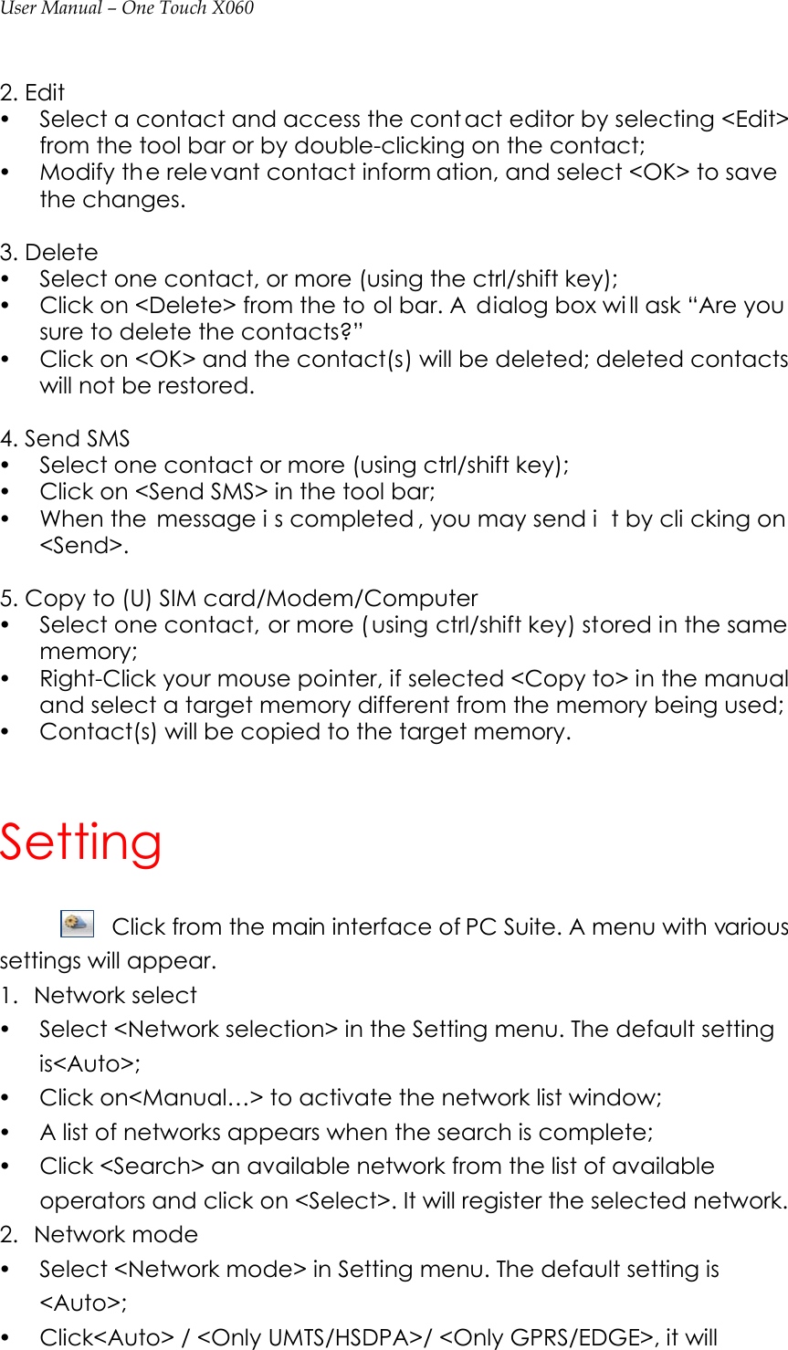 User Manual – One Touch X060  2. Edit   y Select a contact and access the cont act editor by selecting &lt;Edit&gt; from the tool bar or by double-clicking on the contact; y Modify th e relevant contact inform ation, and select &lt;OK&gt; to save  the changes.  3. Delete y Select one contact, or more (using the ctrl/shift key); y Click on &lt;Delete&gt; from the to ol bar. A  dialog box wi ll ask “Are you  sure to delete the contacts?”   y Click on &lt;OK&gt; and the contact(s) will be deleted; deleted contacts will not be restored.  4. Send SMS y Select one contact or more (using ctrl/shift key); y Click on &lt;Send SMS&gt; in the tool bar; y When the  message i s completed , you may send i t by cli cking on  &lt;Send&gt;.  5. Copy to (U) SIM card/Modem/Computer y Select one contact, or more ( using ctrl/shift key) stored in the same memory; y Right-Click your mouse pointer, if selected &lt;Copy to&gt; in the manual and select a target memory different from the memory being used; y Contact(s) will be copied to the target memory.  Setting Click from the main interface of PC Suite. A menu with various settings will appear. 1. Network select y Select &lt;Network selection&gt; in the Setting menu. The default setting is&lt;Auto&gt;; y Click on&lt;Manual…&gt; to activate the network list window; y A list of networks appears when the search is complete; y Click &lt;Search&gt; an available network from the list of available operators and click on &lt;Select&gt;. It will register the selected network.   2. Network mode y Select &lt;Network mode&gt; in Setting menu. The default setting is &lt;Auto&gt;; y Click&lt;Auto&gt; / &lt;Only UMTS/HSDPA&gt;/ &lt;Only GPRS/EDGE&gt;, it will 