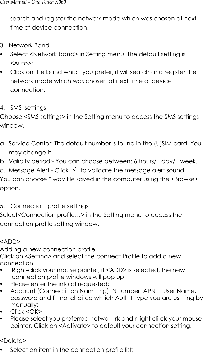 User Manual – One Touch X060 search and register the network mode which was chosen at next time of device connection.  3. Network Band y Select &lt;Network band&gt; in Setting menu. The default setting is &lt;Auto&gt;; y Click on the band which you prefer, it will search and register the network mode which was chosen at next time of device connection.  4.  SMS settings Choose &lt;SMS settings&gt; in the Setting menu to access the SMS settings window.  a. Service Center: The default number is found in the (U)SIM card. You may change it. b. Validity period:- You can choose between: 6 hours/1 day/1 week. c. Message Alert - Click    to validate the message alert sound. You can choose *.wav file saved in the computer using the &lt;Browse&gt; option.  5.  Connection profile settings Select&lt;Connection profile…&gt; in the Setting menu to access the connection profile setting window.    &lt;ADD&gt;  Adding a new connection profile Click on &lt;Setting&gt; and select the connect Profile to add a new connection y Right-click your mouse pointer, if &lt;ADD&gt; is selected, the new connection profile windows will pop up.   y Please enter the info of requested;   y Account (Connecti on Nami ng), N umber, APN , User Name, password and fi nal choi ce wh ich Auth T ype you are us ing by manually; y Click &lt;OK&gt; y Please select you preferred netwo rk and r ight cli ck your mouse  pointer, Click on &lt;Activate&gt; to default your connection setting.      &lt;Delete&gt; y Select an item in the connection profile list; 