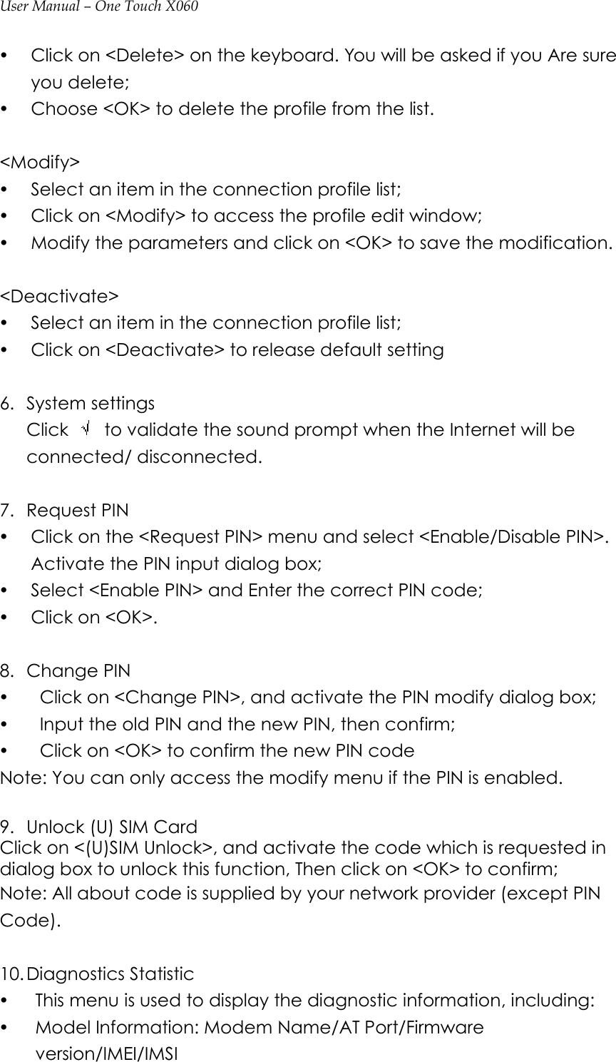 User Manual – One Touch X060 y Click on &lt;Delete&gt; on the keyboard. You will be asked if you Are sure you delete; y Choose &lt;OK&gt; to delete the profile from the list.  &lt;Modify&gt; y Select an item in the connection profile list; y Click on &lt;Modify&gt; to access the profile edit window; y Modify the parameters and click on &lt;OK&gt; to save the modification.  &lt;Deactivate&gt; y Select an item in the connection profile list; y Click on &lt;Deactivate&gt; to release default setting  6. System settings Click    to validate the sound prompt when the Internet will be connected/ disconnected.  7. Request PIN y Click on the &lt;Request PIN&gt; menu and select &lt;Enable/Disable PIN&gt;. Activate the PIN input dialog box; y Select &lt;Enable PIN&gt; and Enter the correct PIN code; y Click on &lt;OK&gt;.    8. Change PIN y   Click on &lt;Change PIN&gt;, and activate the PIN modify dialog box; y   Input the old PIN and the new PIN, then confirm; y   Click on &lt;OK&gt; to confirm the new PIN code Note: You can only access the modify menu if the PIN is enabled.  9. Unlock (U) SIM Card Click on &lt;(U)SIM Unlock&gt;, and activate the code which is requested in dialog box to unlock this function, Then click on &lt;OK&gt; to confirm; Note: All about code is supplied by your network provider (except PIN Code).  10. Diagnostics Statistic   y This menu is used to display the diagnostic information, including: y Model Information: Modem Name/AT Port/Firmware version/IMEI/IMSI 