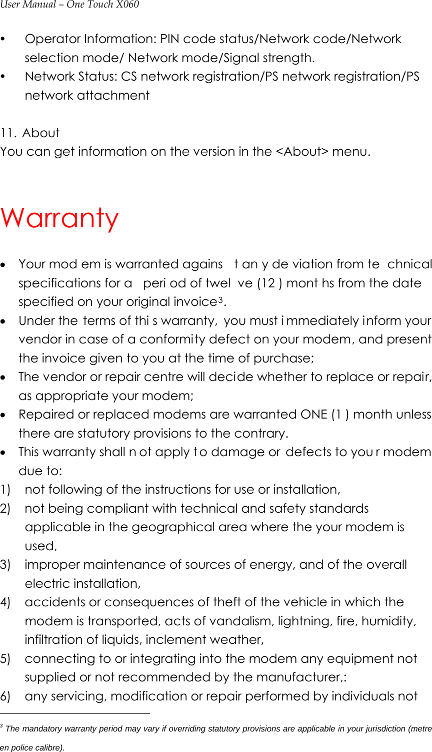 User Manual – One Touch X060 y Operator Information: PIN code status/Network code/Network selection mode/ Network mode/Signal strength. y Network Status: CS network registration/PS network registration/PS network attachment  11.  About You can get information on the version in the &lt;About&gt; menu.  Warranty • Your mod em is warranted agains t an y de viation from te chnical specifications for a  peri od of twel ve (12 ) mont hs from the date specified on your original invoice3. • Under the terms of thi s warranty, you must i mmediately inform your vendor in case of a conformity defect on your modem, and present the invoice given to you at the time of purchase; • The vendor or repair centre will decide whether to replace or repair, as appropriate your modem; • Repaired or replaced modems are warranted ONE (1 ) month unless there are statutory provisions to the contrary. • This warranty shall n ot apply t o damage or  defects to you r modem due to: 1)    not following of the instructions for use or installation, 2)    not being compliant with technical and safety standards applicable in the geographical area where the your modem is used, 3)    improper maintenance of sources of energy, and of the overall electric installation, 4)    accidents or consequences of theft of the vehicle in which the modem is transported, acts of vandalism, lightning, fire, humidity, infiltration of liquids, inclement weather, 5)    connecting to or integrating into the modem any equipment not supplied or not recommended by the manufacturer,: 6)    any servicing, modification or repair performed by individuals not                                              3 The mandatory warranty period may vary if overriding statutory provisions are applicable in your jurisdiction (metre en police calibre). 