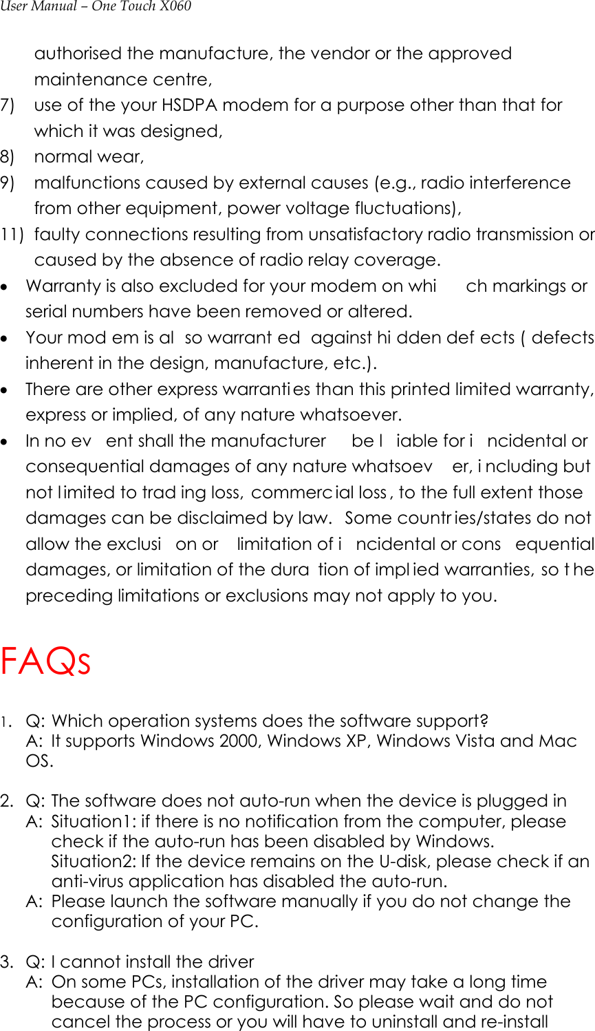 User Manual – One Touch X060 authorised the manufacture, the vendor or the approved maintenance centre, 7)    use of the your HSDPA modem for a purpose other than that for which it was designed, 8)   normal wear, 9)  malfunctions caused by external causes (e.g., radio interference from other equipment, power voltage fluctuations), 11)  faulty connections resulting from unsatisfactory radio transmission or caused by the absence of radio relay coverage. • Warranty is also excluded for your modem on whi ch markings or serial numbers have been removed or altered. • Your mod em is al so warrant ed against hi dden def ects ( defects inherent in the design, manufacture, etc.). • There are other express warranties than this printed limited warranty, express or implied, of any nature whatsoever. • In no ev ent shall the manufacturer  be l iable for i ncidental or consequential damages of any nature whatsoev er, i ncluding but not l imited to trad ing loss,  commerc ial loss , to the full extent those damages can be disclaimed by law.  Some countr ies/states do not allow the exclusi on or  limitation of i ncidental or cons equential damages, or limitation of the dura tion of impl ied warranties, so t he preceding limitations or exclusions may not apply to you. FAQs 1.  Q: Which operation systems does the software support?   A:  It supports Windows 2000, Windows XP, Windows Vista and Mac OS.   2.  Q: The software does not auto-run when the device is plugged in   A:  Situation1: if there is no notification from the computer, please check if the auto-run has been disabled by Windows. Situation2: If the device remains on the U-disk, please check if an anti-virus application has disabled the auto-run.   A:  Please launch the software manually if you do not change the configuration of your PC.    3.  Q: I cannot install the driver   A:  On some PCs, installation of the driver may take a long time because of the PC configuration. So please wait and do not cancel the process or you will have to uninstall and re-install 