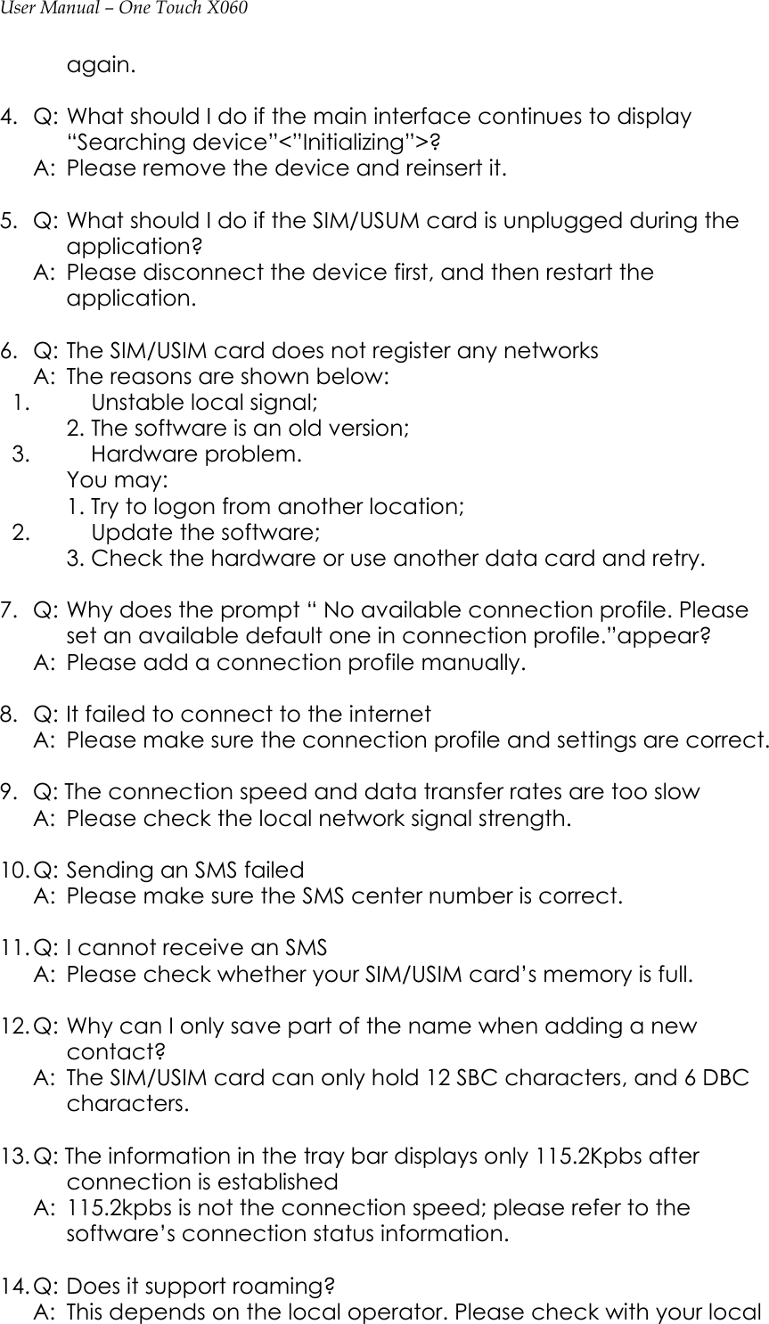 User Manual – One Touch X060 again.  4.  Q: What should I do if the main interface continues to display “Searching device”&lt;”Initializing”&gt;?   A:  Please remove the device and reinsert it.  5.  Q: What should I do if the SIM/USUM card is unplugged during the application?   A:  Please disconnect the device first, and then restart the application.  6.  Q: The SIM/USIM card does not register any networks   A:  The reasons are shown below:   1.  Unstable local signal;      2. The software is an old version;     3.  Hardware problem.    You may:      1. Try to logon from another location;     2.  Update the software;      3. Check the hardware or use another data card and retry.  7.  Q: Why does the prompt “ No available connection profile. Please set an available default one in connection profile.”appear?   A:  Please add a connection profile manually.  8.  Q: It failed to connect to the internet   A:  Please make sure the connection profile and settings are correct.  9.   Q: The connection speed and data transfer rates are too slow   A:  Please check the local network signal strength.  10. Q: Sending an SMS failed   A:  Please make sure the SMS center number is correct.  11. Q: I cannot receive an SMS   A:  Please check whether your SIM/USIM card’s memory is full.  12. Q: Why can I only save part of the name when adding a new contact?   A:  The SIM/USIM card can only hold 12 SBC characters, and 6 DBC characters.  13. Q: The information in the tray bar displays only 115.2Kpbs after connection is established   A:  115.2kpbs is not the connection speed; please refer to the software’s connection status information.  14. Q: Does it support roaming?   A:  This depends on the local operator. Please check with your local 