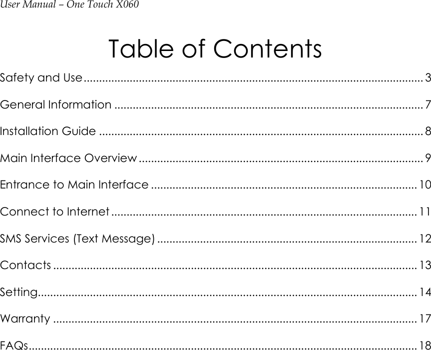 User Manual – One Touch X060 Table of Contents Safety and Use............................................................................................................... 3 General Information ..................................................................................................... 7 Installation Guide .......................................................................................................... 8 Main Interface Overview ............................................................................................. 9 Entrance to Main Interface ....................................................................................... 10 Connect to Internet .................................................................................................... 11 SMS Services (Text Message) ..................................................................................... 12 Contacts ....................................................................................................................... 13 Setting............................................................................................................................ 14 Warranty ....................................................................................................................... 17 FAQs............................................................................................................................... 18    