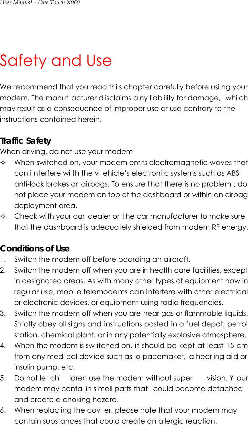 User Manual – One Touch X060  Safety and Use We recommend that you read thi s chapter carefully before usi ng your modem. The manuf acturer d isclaims a ny liab ility for damage,  whi ch may result as a consequence of improper use or use contrary to the instructions contained herein.  Traffic Safety When driving, do not use your modem  When switched on, your modem emits electromagnetic waves that can i nterfere wi th the v ehicle’s electroni c systems such as ABS  anti-lock brakes or  airbags. To ens ure that there is no problem ; do not place your modem on top of the dashboard or within an airbag deployment area.  Check with your car  dealer or  the car manufacturer to make sure that the dashboard is adequately shielded from modem RF energy.  Conditions of Use 1. Switch the modem off before boarding an aircraft. 2. Switch the modem off when you are in health care facilities, except in designated areas. As with many other types of equipment now in regular use, mobile telemodems can interfere with other electr ical or electronic devices, or equipment-using radio frequencies. 3. Switch the modem off when you are near gas or flammable liquids. Strictly obey all si gns and i nstructions posted i n a fuel depot, petrol station, chemical plant, or in any potentially explosive atmosphere. 4. When the modem is sw itched on, it should be kept at least 15 cm from any medi cal dev ice such as  a pacemaker,  a hear ing ai d or insulin pump, etc.   5. Do not let chi ldren use the modem without super vision. Y our modem may conta in s mall parts that  could become detached and create a choking hazard. 6. When replac ing the cov er, please note that your modem may contain substances that could create an allergic reaction. 