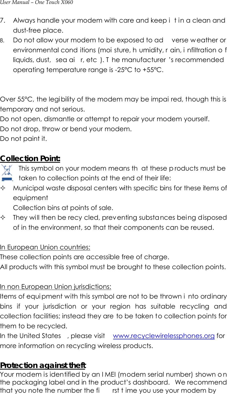 User Manual – One Touch X060 7. Always handle your modem with care and keep i t in a clean and dust-free place. 8. Do not allow your modem to be exposed to ad verse w eather or environmental cond itions (moi sture, h umidity, r ain, i nfiltration o f liquids, dust,  sea ai r, etc ). T he manufacturer ’s recommended operating temperature range is -25°C to +55°C.     Over 55°C, the legibility of the modem may be impai red, though this is temporary and not serious.   Do not open, dismantle or attempt to repair your modem yourself. Do not drop, throw or bend your modem. Do not paint it.  Collection Point: This symbol on your modem means th at these p roducts must be  taken to collection points at the end of their life:  Municipal waste disposal centers with specific bins for these items of equipment Collection bins at points of sale.  They wi ll then be recy cled, preventing substances bei ng disposed of in the environment, so that their components can be reused.    In European Union countries: These collection points are accessible free of charge. All products with this symbol must be brought to these collection points.  In non European Union jurisdictions: Items of equi pment with this symbol are not to be thrown i nto ordinary bins if your jurisdiction or your region has suitable recycling and collection facilities; instead they are to be taken to collection points for them to be recycled. In the United States , please visit  www.recyclewirelessphones.org for more information on recycling wireless products.  Protection against theftYour modem is identified by an I MEI (modem serial number) shown o n the packaging label and in the product’s dashboard.   We recommend that you note the number the fi rst t ime you use your modem by 