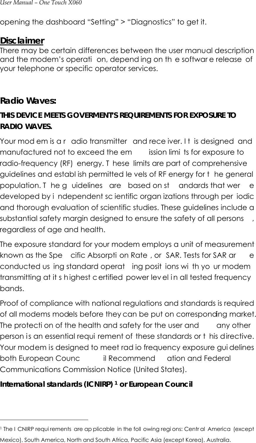 User Manual – One Touch X060 opening the dashboard “Setting” &gt; “Diagnostics” to get it.  Disclaimer There may be certain differences between the user manual description and the modem’s operati on, depend ing on th e softwar e release  of  your telephone or specific operator services.   Radio Waves: THIS DEVICE MEETS GOVERMENT’S REQUIREMENTS FOR EXPOSURE TO RADIO WAVES. Your mod em is a r adio transmitter  and rece iver. I t is designed  and manufactured not to exceed the em ission limi ts for exposure to radio-frequency (RF)  energy. T hese limits are part of comprehensive guidelines and establ ish permitted le vels of RF energy for t he general population. T he g uidelines are based on st andards that wer e developed by i ndependent sc ientific organ izations through per iodic and thorough evaluation of scientific studies. These guidelines include a substantial safety margin designed to ensure the safety of all persons , regardless of age and health. The exposure standard for your modem employs a unit of measurement known as the Spe cific Absorpti on Rate , or  SAR. Tests for SAR ar e conducted us ing standard operat ing posit ions wi th yo ur modem transmitting at it s h ighest c ertified power lev el i n all tested frequency  bands. Proof of compliance with national regulations and standards is required of all modems models before they can be put on corresponding market. The protecti on of the health and safety for the user and  any other person i s an essential requi rement of  these standards or t his d irective. Your modem is designed to meet rad io frequency exposure gui delines both European Counc il Recommend ation and Federal  Communications Commission Notice (United States). International standards (ICNIRP) 1 or European Council                                              1 The I CNIRP requi rements are ap plicable in the foll owing regi ons: Centr al America (except Mexico), South America, North and South Africa, Pacific Asia (except Korea), Australia. 