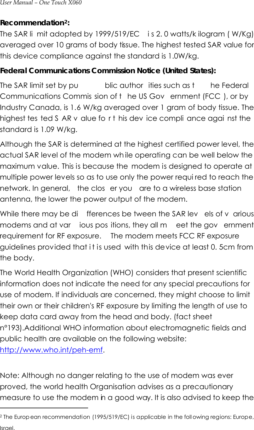 User Manual – One Touch X060 Recommendation2:  The SAR li mit adopted by 1999/519/EC  i s 2. 0 watts/k ilogram ( W/Kg) averaged over 10 grams of body tissue. The highest tested SAR value for this device compliance against the standard is 1.0W/kg.   Federal Communications Commission Notice (United States): The SAR limit set by pu blic author ities such as t he Federal  Communications Commis sion of t he US Gov ernment (FCC ), or by Industry Canada, is 1.6 W/kg averaged over 1 gram of body tissue. The highest tes ted S AR v alue fo r t his dev ice compli ance agai nst the standard is 1.09 W/kg.   Although the SAR is determined at the highest certified power level, the actual SAR level of the modem wh ile operating can be well below the maximum value. This is because the  modem is designed to operate at multiple power levels so as to use only the power requi red to reach the network. In general,  the clos er you  are to a wireless base station antenna, the lower the power output of the modem. While there may be di fferences be tween the SAR lev els of v arious modems and at var ious pos itions, they all m eet the gov ernment requirement for RF exposure.  The modem meets FCC RF exposure guidelines provided that i t i s used with this device at least 0. 5cm from the body.   The World Health Organization (WHO) considers that present scientific information does not indicate the need for any special precautions for use of modem. If individuals are concerned, they might choose to limit their own or their children&apos;s RF exposure by limiting the length of use to keep data card away from the head and body. (fact sheet n°193).Additional WHO information about electromagnetic fields and public health are available on the following website: http://www.who.int/peh-emf.  Note: Although no danger relating to the use of modem was ever proved, the world health Organisation advises as a precautionary measure to use the modem in a good way. It is also advised to keep the                                              2 The Europ ean recommendation (1995/519/EC) is applicable in the foll owing regions: Europe, Israel.  