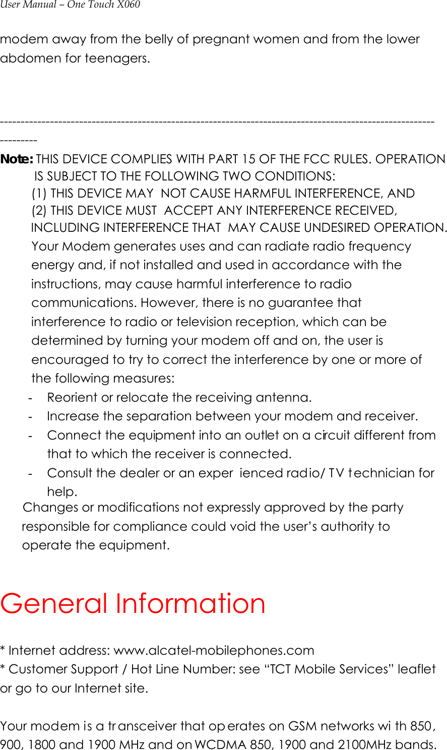 User Manual – One Touch X060 modem away from the belly of pregnant women and from the lower abdomen for teenagers.   ----------------------------------------------------------------------------------------------------------------- Note: THIS DEVICE COMPLIES WITH PART 15 OF THE FCC RULES. OPERATION            IS SUBJECT TO THE FOLLOWING TWO CONDITIONS:          (1) THIS DEVICE MAY  NOT CAUSE HARMFUL INTERFERENCE, AND          (2) THIS DEVICE MUST  ACCEPT ANY INTERFERENCE RECEIVED,          INCLUDING INTERFERENCE THAT  MAY CAUSE UNDESIRED OPERATION.          Your Modem generates uses and can radiate radio frequency energy and, if not installed and used in accordance with the instructions, may cause harmful interference to radio communications. However, there is no guarantee that interference to radio or television reception, which can be determined by turning your modem off and on, the user is encouraged to try to correct the interference by one or more of the following measures: - Reorient or relocate the receiving antenna. - Increase the separation between your modem and receiver. - Connect the equipment into an outlet on a circuit different from that to which the receiver is connected. - Consult the dealer or an exper ienced radio/ T V t echnician for help.   Changes or modifications not expressly approved by the party responsible for compliance could void the user’s authority to operate the equipment.  General Information * Internet address: www.alcatel-mobilephones.com * Customer Support / Hot Line Number: see “TCT Mobile Services” leaflet or go to our Internet site.   Your modem is a tr ansceiver that op erates on GSM networks wi th 850, 900, 1800 and 1900 MHz and on WCDMA 850, 1900 and 2100MHz bands. 