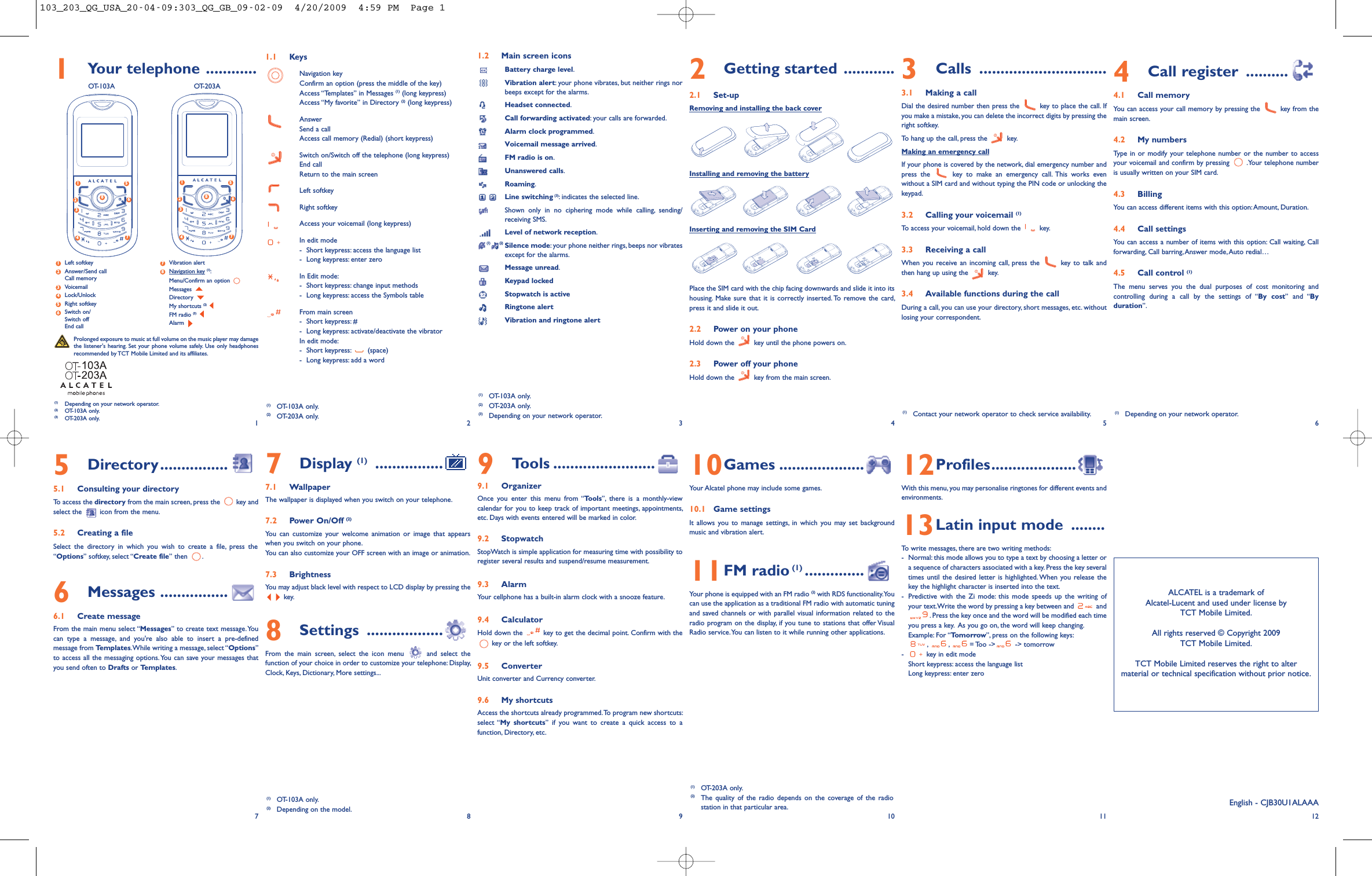 1Your telephone ............OT-103A OT-203A1.1 KeysNavigation keyConfirm an option (press the middle of the key)Access “Templates” in Messages (1) (long keypress)Access “My favorite” in Directory (2) (long keypress)AnswerSend a callAccess call memory (Redial) (short keypress)Switch on/Switch off the telephone (long keypress)End callReturn to the main screenLeft softkeyRight softkeyAccess your voicemail (long keypress)In edit mode-Short keypress: access the language list- Long keypress: enter zeroIn Edit mode:- Short keypress: change input methods- Long keypress: access the Symbols tableFrom main screen- Short keypress: #- Long keypress: activate/deactivate the vibratorIn edit mode:- Short keypress: (space)- Long keypress: add a word9Tools ........................9.1 OrganizerOnce you enter this menu from “Tools”, there is a monthly-viewcalendar for you to keep track of important meetings, appointments,etc. Days with events entered will be marked in color.9.2 StopwatchStopWatch is simple application for measuring time with possibility toregister several results and suspend/resume measurement.9.3 AlarmYour cellphone has a built-in alarm clock with a snooze feature.9.4 CalculatorHold down the key to get the decimal point. Confirm with thekey or the left softkey.9.5 ConverterUnit converter and Currency converter.9.6 My shortcutsAccess the shortcuts already programmed.To program new shortcuts:select “My shortcuts” if you want to create a quick access to afunction, Directory, etc.1.2 Main screen iconsBattery charge level.Vibration alert: your phone vibrates, but neither rings norbeeps except for the alarms.Headset connected.Call forwarding activated: your calls are forwarded.Alarm clock programmed.Voicemail message arrived.FM radio is on.Unanswered calls.Roaming.Line switching (3):indicates the selected line.Shown only in no ciphering mode while calling, sending/receiving SMS.Level of network reception.(1) (2) Silence mode: your phone neither rings, beeps nor vibratesexcept for the alarms.Message unread.Keypad lockedStopwatch is activeRingtone alertVibration and ringtone alert2Getting started ............2.1 Set-upRemoving and installing the back coverInstalling and removing the batteryInserting and removing the SIM CardPlace the SIM card with the chip facing downwards and slide it into itshousing. Make sure that it is correctly inserted. To remove the card,press it and slide it out.2.2 Power on your phoneHold down the key until the phone powers on.2.3 Power off your phoneHold down the key from the main screen.10Games ....................Your Alcatel phone may include some games.10.1 Game settingsIt allows you to manage settings, in which you may set backgroundmusic and vibration alert.11FM radio (1) ..............Your phone is equipped with an FM radio (2) with RDS functionality.Youcan use the application as a traditional FM radio with automatic tuningand saved channels or with parallel visual information related to theradio program on the display, if you tune to stations that offer VisualRadio service.You can listen to it while running other applications.3Calls ..............................3.1 Making a callDial the desired number then press the key to place the call. Ifyou make a mistake, you can delete the incorrect digits by pressing theright softkey.To hang up the call, press the key.Making an emergency callIf your phone is covered by the network, dial emergency number andpress the key to make an emergency call. This works evenwithout a SIM card and without typing the PIN code or unlocking thekeypad.3.2 Calling your voicemail (1)To access your voicemail, hold down the key.3.3 Receiving a callWhen you receive an incoming call, press the key to talk andthen hang up using the key.3.4 Available functions during the callDuring a call, you can use your directory, short messages, etc. withoutlosing your correspondent.12Profiles....................With this menu, you may personalise ringtones for different events andenvironments.13Latin input mode ........To write messages, there are two writing methods:- Normal: this mode allows you to type a text by choosing a letter ora sequence of characters associated with a key. Press the key severaltimes until the desired letter is highlighted. When you release thekey the highlight character is inserted into the text.- Predictive with the Zi mode: this mode speeds up the writing ofyour text.Write the word by pressing a key between and and. Press the key once and the word will be modified each timeyou press a key. As you go on, the word will keep changing.Example: For “Tomorrow”, press on the following keys:,,= Too -&gt; -&gt; tomorrow- key in edit modeShort keypress: access the language listLong keypress: enter zero4Call register ..........4.1 Call memoryYou can access your call memory by pressing the key from themain screen.4.2 My numbersType in or modify your telephone number or the number to accessyour voicemail and confirm by pressing .Your telephone numberis usually written on your SIM card.4.3 BillingYou can access different items with this option: Amount, Duration.4.4 Call settingsYou can access a number of items with this option: Call waiting, Callforwarding, Call barring,Answer mode, Auto redial…4.5 Call control (1)The menu serves you the dual purposes of cost monitoring andcontrolling during a call by the settings of “By cost” and “Byduration”.12(1) OT-103A only.(2) OT-203A only.(3) Depending on your network operator.34565Directory................5.1 Consulting your directoryTo access the directory from the main screen, press the key andselect the icon from the menu.5.2 Creating a fileSelect the directory in which you wish to create a file, press the“Options” softkey, select “Create file” then .6Messages ................6.1 Create messageFrom the main menu select “Messages” to create text message.Youcan type a message, and you&apos;re also able to insert a pre-definedmessage from Templates.While writing a message, select “Options”to access all the messaging options.You can save your messages thatyou send often to Drafts or Templates.789 10ALCATEL is a trademark ofAlcatel-Lucent and used under license byTCT Mobile Limited.All rights reserved © Copyright 2009TCT Mobile Limited.TCT Mobile Limited reserves the right to altermaterial or technical specification without prior notice.11 12(1) Contact your network operator to check service availability.(1) OT-203A only.(2) The quality of the radio depends on the coverage of the radiostation in that particular area. English - CJB30U1ALAAAProlonged exposure to music at full volume on the music player may damagethe listener&apos;s hearing. Set your phone volume safely. Use only headphonesrecommended by TCT Mobile Limited and its affiliates.(1) Depending on your network operator.(2) OT-103A only.(3) OT-203A only.(1) OT-103A only.(2) OT-203A only.(1) OT-103A only.(2) Depending on the model.7Display (1) ................7.1 WallpaperThe wallpaper is displayed when you switch on your telephone.7.2 Power On/Off (2)You can customize your welcome animation or image that appearswhen you switch on your phone.You can also customize your OFF screen with an image or animation.7.3 BrightnessYou may adjust black level with respect to LCD display by pressing thekey.8Settings ..................From the main screen, select the icon menu and select thefunction of your choice in order to customize your telephone: Display,Clock, Keys, Dictionary, More settings...12457368Left softkeyAnswer/Send callCall memoryVoicemailLock/UnlockRight softkeySwitch on/Switch offEnd callVibration alertNavigation key (1):Menu/Confirm an optionMessagesDirectoryMy shortcuts (2)FM radio (3)Alarm8376542112457368(1) Depending on your network operator.103_203_QG_USA_20-04-09:303_QG_GB_09-02-09  4/20/2009  4:59 PM  Page 1