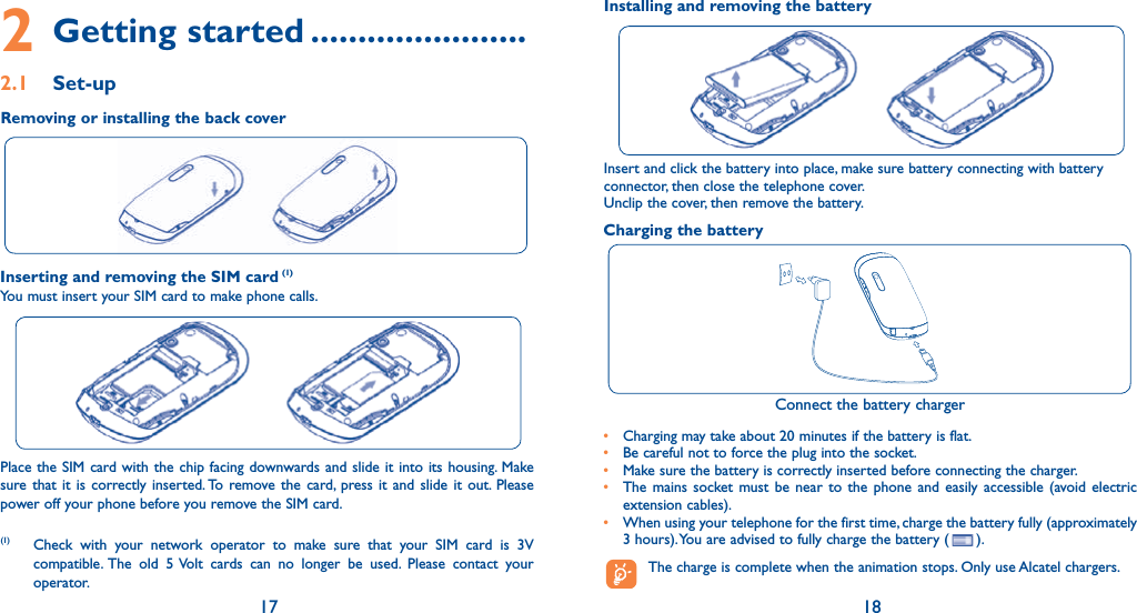 17 182 Getting started .......................2.1 Set-upInserting and removing the SIM card (1)You must insert your SIM card to make phone calls.Place the SIM card with the chip facing downwards and slide it into its housing. Make sure that it is correctly inserted. To remove the card, press it and slide it out. Please power off your phone before you remove the SIM card. (1) Check with your network operator to make sure that your SIM card is 3V compatible. The old 5 Volt cards can no longer be used. Please contact your operator.Charging the batteryConnect the battery charger•  Charging may take about 20 minutes if the battery is flat.•  Be careful not to force the plug into the socket.•  Make sure the battery is correctly inserted before connecting the charger.•  The mains socket must be near to the phone and easily accessible (avoid electric extension cables).•  When using your telephone for the first time, charge the battery fully (approximately 3 hours). You are advised to fully charge the battery ( ).  The charge is complete when the animation stops. Only use Alcatel chargers.Insert and click the battery into place, make sure battery connecting with battery connector, then close the telephone cover. Unclip the cover, then remove the battery.Removing or installing the back coverInstalling and removing the battery