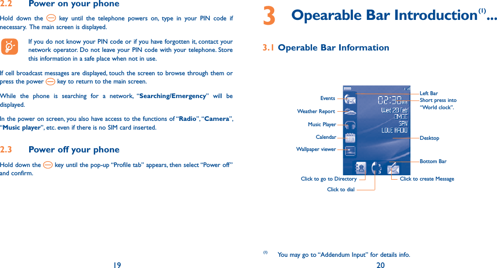 19 202.2  Power on your phoneHold down the   key until the telephone powers on, type in your PIN code if necessary.  The main screen is displayed.  If you do not know your PIN code or if you have forgotten it, contact your network operator. Do not leave your PIN code with your telephone. Store this information in a safe place when not in use.If cell broadcast messages are displayed, touch the screen to browse through them or press the power   key to return to the main screen.While the phone is searching for a network, “Searching/Emergency” will be displayed.In the power on screen, you also have access to the functions of “Radio”, “Camera”, “Music player”, etc. even if there is no SIM card inserted.2.3  Power off your phoneHold down the   key until the pop-up “Profile tab” appears, then select “Power off” and confirm.3  Opearable Bar Introduction(1) ...3.1 Operable Bar InformationLeft BarDesktopBottom BarClick to create MessageClick to dialClick to go to Directory EventsWeather ReportMusic PlayerCalendarWallpaper viewerShort press into “World clock”.(1) You may go to “Addendum Input” for details info.