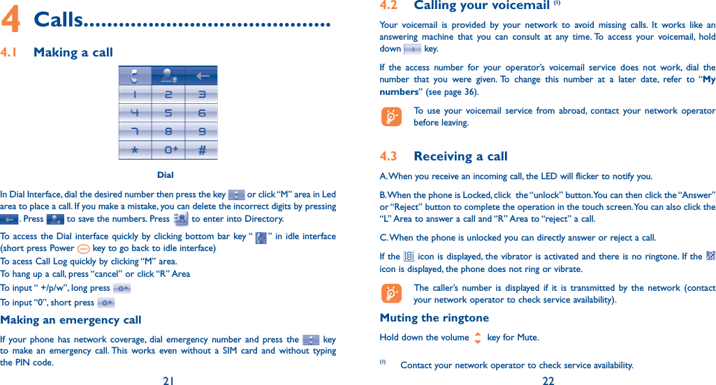 21 224 Calls..........................................4.1  Making a call DialIn Dial Interface, dial the desired number then press the key   or click “M” area in Led area to place a call. If you make a mistake, you can delete the incorrect digits by pressing . Press   to save the numbers. Press   to enter into Directory. To access the Dial interface quickly by clicking bottom bar key “   ” in idle interface (short press Power   key to go back to idle interface)To acess Call Log quickly by clicking “M” area.To hang up a call, press “cancel” or click “R” AreaTo input “ +/p/w”, long press To input “0”, short press Making an emergency callIf your phone has network coverage, dial emergency number and press the   key to make an emergency call. This works even without a SIM card and without typing the PIN code.  (1) Contact your network operator to check service availability.4.2  Calling your voicemail (1)Your voicemail is provided by your network to avoid missing calls. It works like an answering machine that you can consult at any time. To access your voicemail, hold down   key.If the access number for your operator’s voicemail service does not work, dial the number that you were given. To change this number at a later date, refer to “My numbers” (see page 36).  To use your voicemail service from abroad, contact your network operator before leaving.4.3  Receiving a callA. When you receive an incoming call, the LED will flicker to notify you.B. When the phone is Locked, click  the “unlock” button. You can then click the “Answer” or “Reject” button to complete the operation in the touch screen. You can also click the “L” Area to answer a call and “R” Area to “reject” a call.C. When the phone is unlocked you can directly answer or reject a call.If the   icon is displayed, the vibrator is activated and there is no ringtone. If the   icon is displayed, the phone does not ring or vibrate.  The caller’s number is displayed if it is transmitted by the network (contact your network operator to check service availability).Muting the ringtoneHold down the volume   key for Mute.