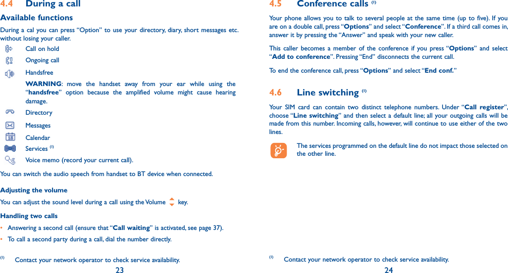 23 244.4  During a callAvailable functionsDuring a cal you can press “Option” to use your directory, diary, short messages etc. without losing your caller. Call on hold Ongoing call Handsfree WARNING: move the handset away from your ear while using the “handsfree” option because the amplified volume might cause hearing damage. Directory Messages  Calendar Services (1)  Voice memo (record your current call).You can switch the audio speech from handset to BT device when connected.Adjusting the volumeYou can adjust the sound level during a call using the Volume   key.Handling two calls•  Answering a second call (ensure that “Call waiting” is activated, see page 37).• To call a second party during a call, dial the number directly.(1) Contact your network operator to check service availability.4.5 Conference calls (1)Your phone allows you to talk to several people at the same time (up to five). If you are on a double call, press “Options” and select “Conference”. If a third call comes in, answer it by pressing the “Answer” and speak with your new caller.This caller becomes a member of the conference if you press “Options” and select “Add to conference”. Pressing “End” disconnects the current call.To end the conference call, press “Options” and select “End conf.” 4.6 Line switching (1)Your SIM card can contain two distinct telephone numbers. Under “Call register”, choose “Line switching” and then select a default line; all your outgoing calls will be made from this number. Incoming calls, however, will continue to use either of the two lines.  The services programmed on the default line do not impact those selected on the other line.(1) Contact your network operator to check service availability.