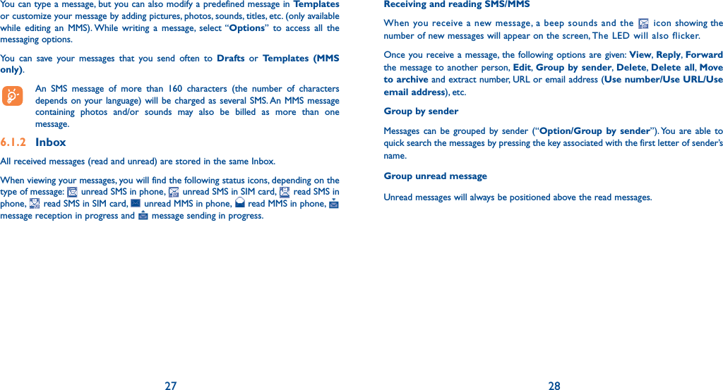 27 28You can type a message, but you can also modify a predefined message in Templates or customize your message by adding pictures, photos, sounds, titles, etc. (only available while editing an MMS). While writing a message, select “Options” to access all the messaging options.You can save your messages that you send often to Drafts or Templates (MMS only).  An SMS message of more than 160 characters (the number of characters depends on your language) will be charged as several SMS. An MMS message containing photos and/or sounds may also be billed as more than one message.6.1.2 InboxAll received messages (read and unread) are stored in the same Inbox.When viewing your messages, you will find the following status icons, depending on the type of message:   unread SMS in phone,   unread SMS in SIM card,   read SMS in phone,   read SMS in SIM card,   unread MMS in phone,   read MMS in phone,   message reception in progress and   message sending in progress.Receiving and reading SMS/MMSWhen you receive a new message, a beep sounds and the   icon showing the number of new messages will appear on the screen, The LED will also flicker.Once you receive a message, the following options are given: View,  Reply,  Forward the message to another person, Edit,  Group by sender,  Delete,  Delete all,  Move to archive and extract number, URL or email address (Use number/Use URL/Use email address), etc.Group by senderMessages can be grouped by sender (“Option/Group by sender”). You are able to quick search the messages by pressing the key associated with the first letter of sender’s name. Group unread messageUnread messages will always be positioned above the read messages.