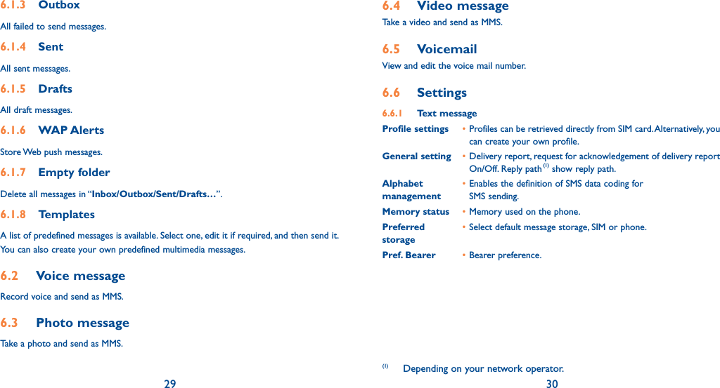 29 306.1.3 OutboxAll failed to send messages.6.1.4 SentAll sent messages.6.1.5 DraftsAll draft messages.6.1.6  WAP AlertsStore Web push messages.6.1.7 Empty folderDelete all messages in “Inbox/Outbox/Sent/Drafts…”.6.1.8 TemplatesA list of predefined messages is available. Select one, edit it if required, and then send it. You can also create your own predefined multimedia messages.6.2 Voice messageRecord voice and send as MMS.6.3 Photo messageTake a photo and send as MMS.6.4 Video messageTake a video and send as MMS.6.5 VoicemailView and edit the voice mail number.6.6 Settings6.6.1 Text messageProfile settings • Profiles can be retrieved directly from SIM card. Alternatively, you can create your own profile.General setting • Delivery report, request for acknowledgement of delivery report On/Off. Reply path(1) show reply path. Alphabet • Enables the definition of SMS data coding formanagement  SMS sending. Memory status • Memory used on the phone.Preferred  • Select default message storage, SIM or phone. storagePref. Bearer  • Bearer preference.(1) Depending on your network operator.