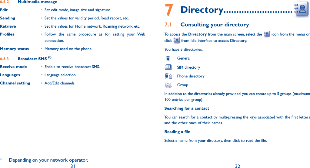 31 326.6.2  Multimedia messageEdit •  Set edit mode, image size and signature.Sending •  Set the values for validity period, Read report, etc.Retrieve •  Set the values for Home network, Roaming network, etc.Profiles • Follow the same procedure as for setting your Web connection.Memory status •  Memory used on the phone.6.6.3  Broadcast SMS (1)Receive mode •  Enable to receive broadcast SMS.Languages • Language selection.Channel setting • Add/Edit channels.(1)  Depending on your network operator.7 Directory .................................7.1  Consulting your directoryTo access the Directory from the main screen, select the   icon from the menu or click   from Idle interface to access Directory.You have 5 directories: General SIM directory  Phone directory GroupIn addition to the directories already provided, you can create up to 5 groups (maximum 100 entries per group).Searching for a contactYou can search for a contact by multi-pressing the keys associated with the first letters and the other ones of their names.Reading a fileSelect a name from your directory, then click to read the file.