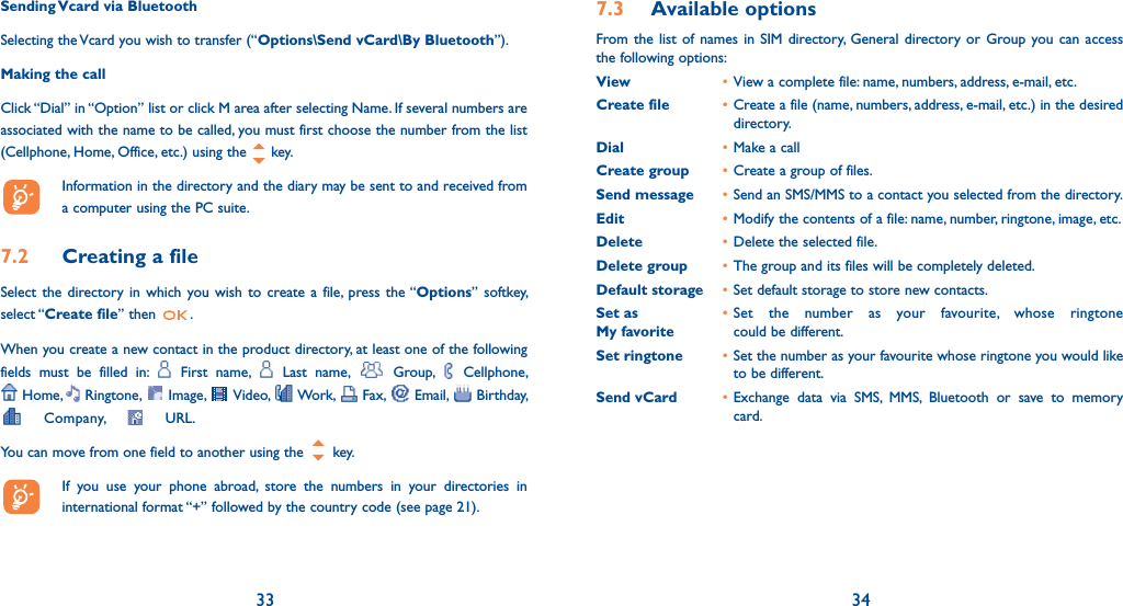 33 34Sending Vcard via BluetoothSelecting the Vcard you wish to transfer (“Options\Send vCard\By Bluetooth”).Making the callClick “Dial” in “Option” list or click M area after selecting Name. If several numbers are associated with the name to be called, you must first choose the number from the list (Cellphone, Home, Office, etc.) using the  key.   Information in the directory and the diary may be sent to and received from a computer using the PC suite.7.2  Creating a fileSelect the directory in which you wish to create a file, press the “Options” softkey, select “Create file” then  .When you create a new contact in the product directory, at least one of the following fields must be filled in:   First name,   Last name,   Group,   Cellphone,   Home,   Ringtone,   Image,   Video,   Work,   Fax,   Email,   Birthday,   Company,   URL. You can move from one field to another using the   key.  If you use your phone abroad, store the numbers in your directories in international format “+” followed by the country code (see page 21).7.3 Available optionsFrom the list of names in SIM directory, General directory or Group you can access the following options:View • View a complete file: name, numbers, address, e-mail, etc.Create file • Create a file (name, numbers, address, e-mail, etc.) in the desired directory.Dial • Make a callCreate group • Create a group of files.Send message • Send an SMS/MMS to a contact you selected from the directory.Edit • Modify the contents of a file: name, number, ringtone, image, etc.Delete • Delete the selected file.Delete group • The group and its files will be completely deleted.Default storage • Set default storage to store new contacts.Set as • Set the number as your favourite, whose ringtone  My favorite     could be different.Set ringtone • Set the number as your favourite whose ringtone you would like to be different.Send vCard • Exchange data via SMS, MMS, Bluetooth or save to memory card.