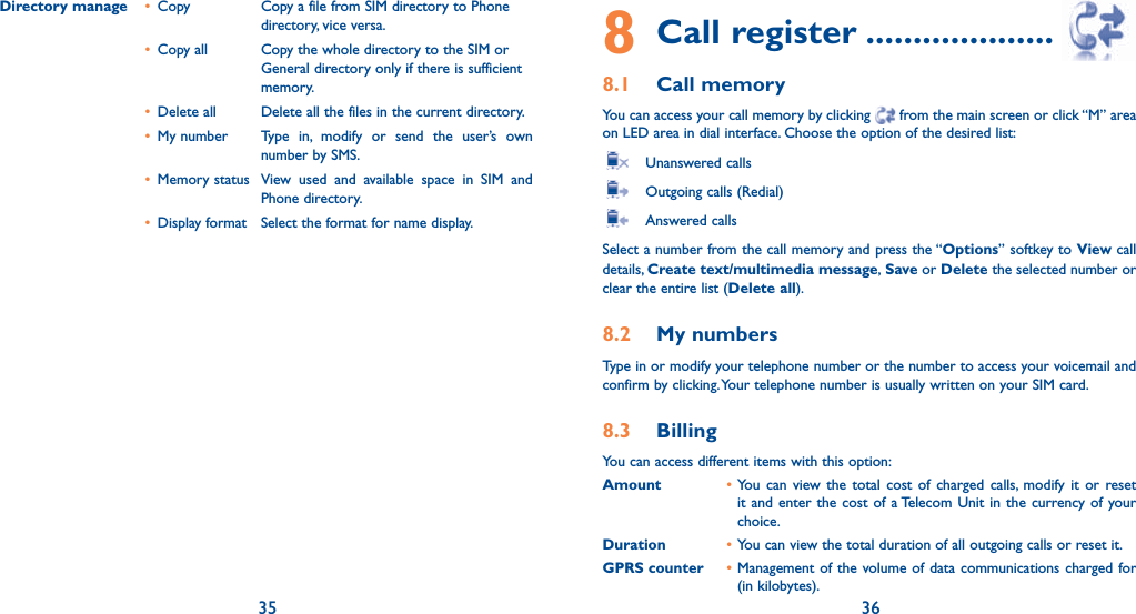 35 36Directory manage  • Copy   Copy a file from SIM directory to Phone directory, vice versa. • Copy all   Copy the whole directory to the SIM or General directory only if there is sufficient memory. • Delete all   Delete all the files in the current directory. • My number   Type in, modify or send the user’s own number by SMS. • Memory status   View used and available space in SIM and Phone directory. •  Display format  Select the format for name display.8 Call register ....................8.1 Call memory You can access your call memory by clicking   from the main screen or click “M” area on LED area in dial interface. Choose the option of the desired list:  Unanswered calls   Outgoing calls (Redial)   Answered calls Select a number from the call memory and press the “Options” softkey to View call details, Create text/multimedia message, Save or Delete the selected number or clear the entire list (Delete all).8.2 My numbers Type in or modify your telephone number or the number to access your voicemail and confirm by clicking. Your telephone number is usually written on your SIM card. 8.3 Billing You can access different items with this option:Amount • You can view the total cost of charged calls, modify it or reset it and enter the cost of a Telecom Unit in the currency of your choice.Duration • You can view the total duration of all outgoing calls or reset it.GPRS counter • Management of the volume of data communications charged for (in kilobytes).