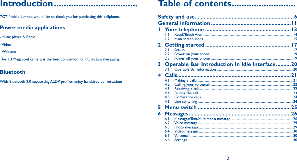 1 2Introduction ..................................TCT Mobile Limited would like to thank you for purchasing this cellphone.Power media applications- Music player &amp; Radio- Video- WebcamThe 1.3 Megapixel camera is the best companion for PC instant messaging.BluetoothWith Bluetooth 2.0 supporting A2DP profiles, enjoy handsfree conversations.Table of contents ..........................Safety and use ...................................................................6General information ......................................................111 Your telephone ..........................................................131.1 Keys&amp;Touch Area .........................................................................................................141.2  Main screen icons ........................................................................................................152 Getting started ..........................................................172.1 Set-up ..............................................................................................................................172.2  Power on your phone ................................................................................................192.3  Power off your phone ................................................................................................193  Operable Bar Introduction In Idle Interface ..........203.1  Operable Bar information .........................................................................................204 Calls.............................................................................214.1  Making a call ..................................................................................................................214.2  Calling your voicemail .................................................................................................224.3  Receiving a call .............................................................................................................224.4  During the call ..............................................................................................................234.5 Conference calls ...........................................................................................................244.6 Line switching ...............................................................................................................245 Menu switch ...............................................................256 Messages .....................................................................266.1 Messages: Text/Multimedia message  .......................................................................266.2 Voice message ...............................................................................................................296.3 Photo message..............................................................................................................296.4 Video.message ..............................................................................................................306.5 Voicemail ........................................................................................................................306.6 Settings ...........................................................................................................................30