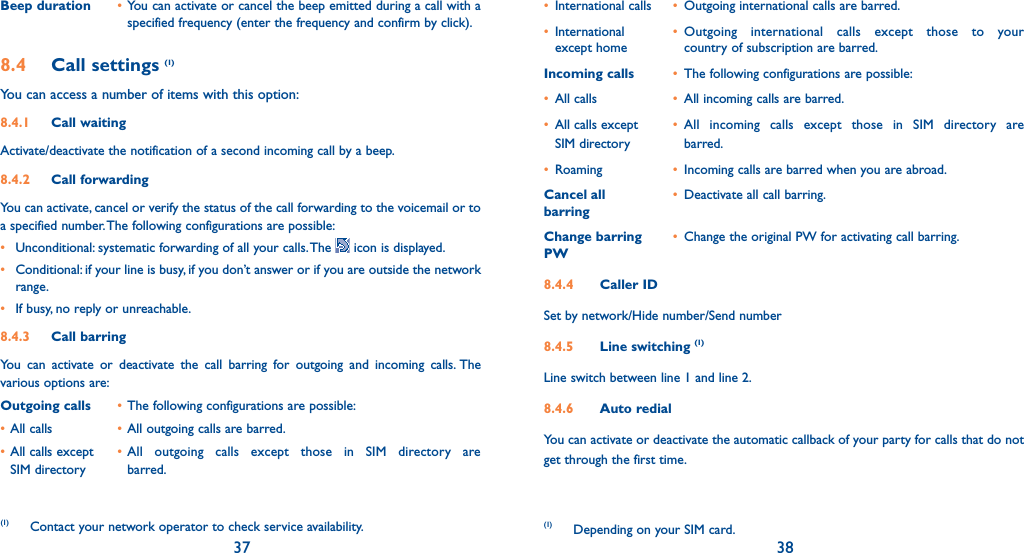 37 38Beep duration • You can activate or cancel the beep emitted during a call with a specified frequency (enter the frequency and confirm by click).8.4 Call settings (1)You can access a number of items with this option:8.4.1 Call waitingActivate/deactivate the notification of a second incoming call by a beep. 8.4.2 Call forwardingYou can activate, cancel or verify the status of the call forwarding to the voicemail or to a specified number. The following configurations are possible:•  Unconditional: systematic forwarding of all your calls. The   icon is displayed.•  Conditional: if your line is busy, if you don’t answer or if you are outside the network range.•  If busy, no reply or unreachable.8.4.3 Call barringYou can activate or deactivate the call barring for outgoing and incoming calls. The various options are:Outgoing calls • The following configurations are possible:• All calls  • All outgoing calls are barred.• All calls except  • All outgoing calls except those in SIM directory are  SIM directory   barred.(1) Contact your network operator to check service availability. • International calls  •  Outgoing international calls are barred.• International   • Outgoing international calls except those to your   except home    country of subscription are barred. Incoming calls •  The following configurations are possible:• All calls  •  All incoming calls are barred.•  All calls except   • All incoming calls except those in SIM directory are  SIM directory   barred.• Roaming  •  Incoming calls are barred when you are abroad.Cancel all  •  Deactivate all call barring.barringChange barring •  Change the original PW for activating call barring.PW8.4.4 Caller IDSet by network/Hide number/Send number 8.4.5 Line switching (1)Line switch between line 1 and line 2.8.4.6 Auto redialYou can activate or deactivate the automatic callback of your party for calls that do not get through the first time. (1) Depending on your SIM card.