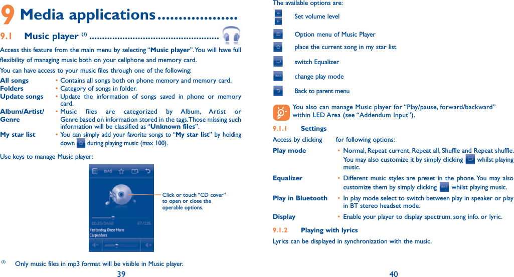 39 409 Media applications ...................9.1 Music player (1) ..........................................................  Access this feature from the main menu by selecting “Music player”. You will have full flexibility of managing music both on your cellphone and memory card.You can have access to your music files through one of the following:All songs  • Contains all songs both on phone memory and memory card.Folders  • Category of songs in folder.Update songs  • Update the information of songs saved in phone or memory card.Album/Artist/  • Music files are categorized by Album, Artist or Genre  Genre based on information stored in the tags. Those missing such information will be classified as “Unknown files”.My star list  • You can simply add your favorite songs to “My star list” by holding down   during playing music (max 100).Use keys to manage Music player:(1) Only music files in mp3 format will be visible in Music player.Click or touch “CD cover” to open or close the operable options.The available options are:    Set volume level  Option menu of Music Player place the current song in my star list switch Equalizer  change play mode  Back to parent menu  You also can manage Music player for “Play/pause, forward/backward” within LED Area (see “Addendum Input”).9.1.1 SettingsAccess by clicking   for following options:Play mode  •  Normal, Repeat current, Repeat all, Shuffle and Repeat shuffle. You may also customize it by simply clicking   whilst playing music.Equalizer  • Different music styles are preset in the phone. You may also customize them by simply clicking   whilst playing music.Play in Bluetooth  •  In play mode select to switch between play in speaker or play in BT stereo headset mode.Display  •  Enable your player to display spectrum, song info. or lyric.9.1.2  Playing with lyricsLyrics can be displayed in synchronization with the music.