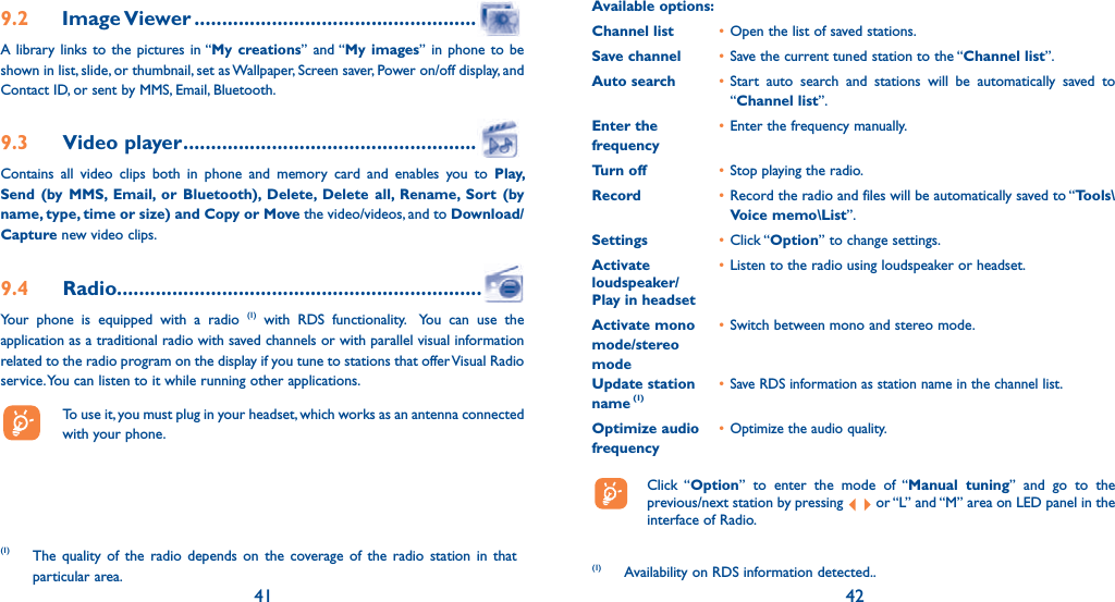 41 429.2 Image Viewer ...................................................A library links to the pictures in “My creations” and “My images” in phone to be shown in list, slide, or thumbnail, set as Wallpaper, Screen saver, Power on/off display, and Contact ID, or sent by MMS, Email, Bluetooth.9.3 Video player .....................................................Contains all video clips both in phone and memory card and enables you to Play, Send (by MMS, Email, or Bluetooth), Delete, Delete all, Rename, Sort (by name, type, time or size) and Copy or Move the video/videos, and to Download/Capture new video clips.9.4 Radio..................................................................Your phone is equipped with a radio (1) with RDS functionality.  You can use the application as a traditional radio with saved channels or with parallel visual information related to the radio program on the display if you tune to stations that offer Visual Radio service. You can listen to it while running other applications.  To use it, you must plug in your headset, which works as an antenna connected with your phone.(1) The quality of the radio depends on the coverage of the radio station in that particular area.Available options: Channel list  • Open the list of saved stations.Save channel  • Save the current tuned station to the “Channel list”.Auto search  • Start auto search and stations will be automatically saved to “Channel list”.Enter the   • Enter the frequency manually. frequency  Turn off  • Stop playing the radio.Record  • Record the radio and files will be automatically saved to “Tools\Voice memo\List”.Settings  • Click “Option” to change settings.Activate   • Listen to the radio using loudspeaker or headset.loudspeaker/Play in headsetActivate mono   • Switch between mono and stereo mode.mode/stereo modeUpdate station   • Save RDS information as station name in the channel list.name (1) Optimize audio   • Optimize the audio quality.frequency Click “Option” to enter the mode of “Manual tuning” and go to the previous/next station by pressing   or “L” and “M” area on LED panel in the interface of Radio.(1) Availability on RDS information detected..