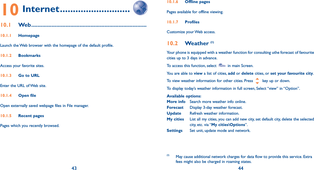 43 4410 Internet ................................10.1 Web ..........................................................................10.1.1 HomepageLaunch the Web browser with the homepage of the default profile.10.1.2 BookmarksAccess your favorite sites.10.1.3  Go to URLEnter the URL of Web site.10.1.4 Open fileOpen externally saved webpage files in File manager.10.1.5 Recent pagesPages which you recently browsed.10.1.6 Offline pagesPages available for offline viewing.10.1.7 Profiles Customize your Web access.10.2 Weather (1)Your phone is equipped with a weather function for consulting uthe forecast of favourite cities up to 3 days in advance.To access this function, select   in main Screen.You are able to view a list of cities, add or delete cities, or set your favourite city.To view weather information for other cities. Press   key up or down.To display today’s weather information in full screen, Select “view” in “Option”.Available options:More info  Search more weather info online.Forecast  Display 3-day weather forecast.Update  Refresh weather information.My cities  List all my cities, you can add new city, set default city, delete the selected city, etc. via “My cities\Options”.Settings  Set unit, update mode and network.(1) May cause additional network charges for data flow to provide this service. Extra fees might also be charged in roaming states.