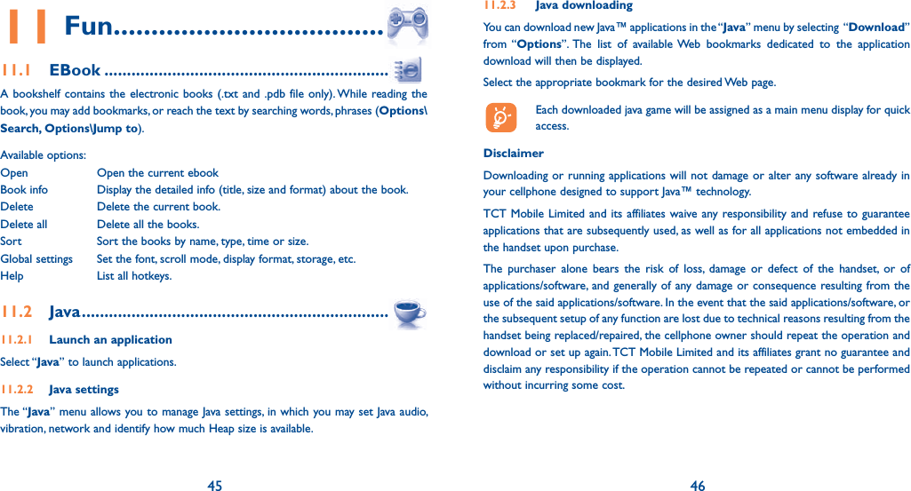 45 4611 Fun .......................................11.1 EBook ...............................................................A bookshelf contains the electronic books (.txt and .pdb file only). While reading the book, you may add bookmarks, or reach the text by searching words, phrases (Options\Search, Options\Jump to).Available options:Open  Open the current ebookBook info   Display the detailed info (title, size and format) about the book.Delete  Delete the current book.Delete all  Delete all the books.Sort  Sort the books by name, type, time or size.Global settings  Set the font, scroll mode, display format, storage, etc. Help  List all hotkeys.11.2 Java .....................................................................11.2.1  Launch an applicationSelect “Java” to launch applications.11.2.2 Java settingsThe “Java” menu allows you to manage Java settings, in which you may set Java audio, vibration, network and identify how much Heap size is available.11.2.3 Java downloading You can download new Java™ applications in the “Java” menu by selecting  “Download” from “Options”. The list of available Web bookmarks dedicated to the application download will then be displayed.Select the appropriate bookmark for the desired Web page.  Each downloaded java game will be assigned as a main menu display for quick access.Disclaimer Downloading or running applications will not damage or alter any software already in your cellphone designed to support Java™ technology.TCT Mobile Limited and its affiliates waive any responsibility and refuse to guarantee applications that are subsequently used, as well as for all applications not embedded in the handset upon purchase.The purchaser alone bears the risk of loss, damage or defect of the handset, or of applications/software, and generally of any damage or consequence resulting from the use of the said applications/software. In the event that the said applications/software, or the subsequent setup of any function are lost due to technical reasons resulting from the handset being replaced/repaired, the cellphone owner should repeat the operation and download or set up again. TCT Mobile Limited and its affiliates grant no guarantee and disclaim any responsibility if the operation cannot be repeated or cannot be performed without incurring some cost.