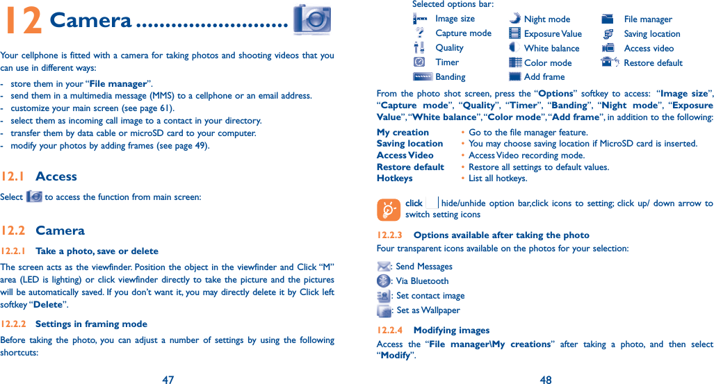 47 4812 Camera ..........................Your cellphone is fitted with a camera for taking photos and shooting videos that you can use in different ways:-  store them in your “File manager”.-  send them in a multimedia message (MMS) to a cellphone or an email address.-  customize your main screen (see page 61). -  select them as incoming call image to a contact in your directory.-  transfer them by data cable or microSD card to your computer.-  modify your photos by adding frames (see page 49).12.1 AccessSelect   to access the function from main screen:12.2 Camera12.2.1  Take a photo, save or deleteThe screen acts as the viewfinder. Position the object in the viewfinder and Click “M” area (LED is lighting) or click viewfinder directly to take the picture and the pictures will be automatically saved. If you don’t want it, you may directly delete it by Click left softkey “Delete”.12.2.2  Settings in framing modeBefore taking the photo, you can adjust a number of settings by using the following shortcuts:Selected options bar: Image size  Capture mode Quality Timer Banding Night mode Exposure Value White balance Color mode Add frame  File manager  Saving location  Access video Restore defaultFrom the photo shot screen, press the “Options” softkey to access:  “Image size”, “Capture mode”, “Quality”, “Timer”, “Banding”, “Night mode”, “Exposure Value”, “White balance”, “Color mode”, “Add frame”, in addition to the following:My creation  •  Go to the file manager feature.Saving location  •  You may choose saving location if MicroSD card is inserted.Access Video  • Access Video recording mode.Restore default  • Restore all settings to default values.Hotkeys  •  List all hotkeys.  clickclick   hide/unhide option bar,click icons to setting; click up/ down arrow to switch setting icons12.2.3  Options available after taking the photoFour transparent icons available on the photos for your selection:: Send Messages: Via Bluetooth:  Set contact image: Set as Wallpaper12.2.4 Modifying imagesAccess the “File manager\My creations” after taking a photo, and then select “Modify”.