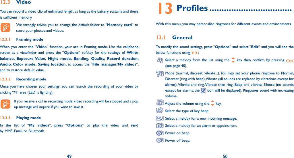 49 5012.3 VideoYou can record a video clip of unlimited length, as long as the battery sustains and there is sufficient memory.  We strongly advise you to change the default folder to “Memory card” to store your photos and videos.12.3.1 Framing modeWhen you enter the “Video” function, your are in Framing mode. Use the cellphone screen as a viewfinder and press the “Options” softkey for the settings of White balance, Exposure Value, Night mode, Banding, Quality, Record duration, Audio, Color mode, Saving location, to access the “File manager/My videos”, and to restore default value.12.3.2 Recording modeOnce you have chosen your settings, you can launch the recording of your video by clicking “M” area (LED is lighting).   If you receive a call in recording mode, video recording will be stopped and a pop up message will inquire if you want to save it.12.3.3 Playing modeIn the list of “My videos”, press “Options” to play the video and send  by MMS, Email or Bluetooth.13 Profiles ..................................With this menu, you may personalise ringtones for different events and environments.13.1 GeneralTo modify the sound settings, press “Options” and select “Edit” and you will see the below functions using  :  Select a melody from the list using the   key then confirm by pressing   (see page 40).  Mode (normal, discreet, vibrate...). You may set your phone ringtone to Normal, Discreet (ring with beep), Vibrate (all sounds are replaced by vibrations except for alarms), Vibrate and ring, Vibrate then ring, Beep and vibrate, Silence (no sounds except for alarms, the   icon will be displayed). Ringtones sound with increasing volume. Adjust the volume using the   key. Select the type of key beep. Select a melody for a new incoming message. Select a melody for an alarm or appointment. Power on beep. Power off beep.