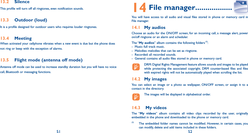 51 5213.2 SilenceThis profile will turn off all ringtones, even notification sounds.13.3 Outdoor (loud)It is a profile designed for outdoor users who requires louder ringtones.13.4 MeetingWhen activated your cellphone vibrates when a new event is due but the phone does not ring or beep with the exception of alarms.13.5  Flight mode (antenna off mode)Antenna off mode can be used to increase standby duration but you will have no voice call, Bluetooth or messaging functions.14 File manager ....................You will have access to all audio and visual files stored in phone or memory card in File manager.14.1 My audiosChoose an audio for the ON/OFF screen, for an incoming call, a message alert, power on/off ringtone or an alarm and scheduler.The “My audios” album contains the following folders (1):-  Music: full track music.-  Melodies: melodies that can be set as ringtone.-  Recorded: all recorded sounds.-  General: contains all audio files stored in phone or memory card.  DRM: Digital Rights Management feature allows sounds and images to be played while protecting the associated copyright. DRM counter-based files and files with expired rights will not be automatically played when scrolling the list.14.2 My imagesYou can select an image or a photo as wallpaper, ON/OFF screen, or assign it to a contact in the directory.  The images will be displayed in alphabetical order.14.3   My videosThe “My videos” album contains all video clips recorded by the user, originally embedded in the phone and downloaded to the phone or memory card.(1) The embedded folder names cannot be modified. However, in certain cases, you can modify, delete and add items included in these folders.