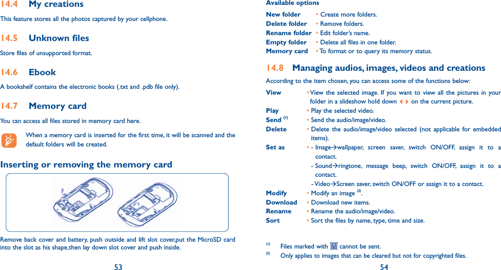 53 5414.4   My creationsThis feature stores all the photos captured by your cellphone.14.5   Unknown filesStore files of unsupported format.14.6  EbookA bookshelf contains the electronic books (.txt and .pdb file only).14.7   Memory cardYou can access all files stored in memory card here.  When a memory card is inserted for the first time, it will be scanned and the default folders will be created.Inserting or removing the memory cardRemove back cover and battery, push outside and lift slot cover,put the MicroSD card into the slot as his shape,then lay down slot cover and push inside.Available optionsNew folder • Create more folders.Delete folder • Remove folders.Rename folder • Edit folder’s name.Empty folder • Delete all files in one folder.Memory card • To format or to query its memory status.14.8  Managing audios, images, videos and creationsAccording to the item chosen, you can access some of the functions below:View •  View the selected image. If you want to view all the pictures in your folder in a slideshow hold down   on the current picture.Play • Play the selected video.Send (1) • Send the audio/image/video.Delete •  Delete the audio/image/video selected (not applicable for embedded items).Set as • -  Image wallpaper, screen saver, switch ON/OFF, assign it to a contact.     -  Sound ringtone, message beep, switch ON/OFF, assign it to a contact.    -  Video Screen saver, switch ON/OFF or assign it to a contact.Modify • Modify an image (2).Download • Download new items.Rename • Rename the audio/image/video.Sort • Sort the files by name, type, time and size.(1) Files marked with   cannot be sent.(2) Only applies to images that can be cleared but not for copyrighted files.