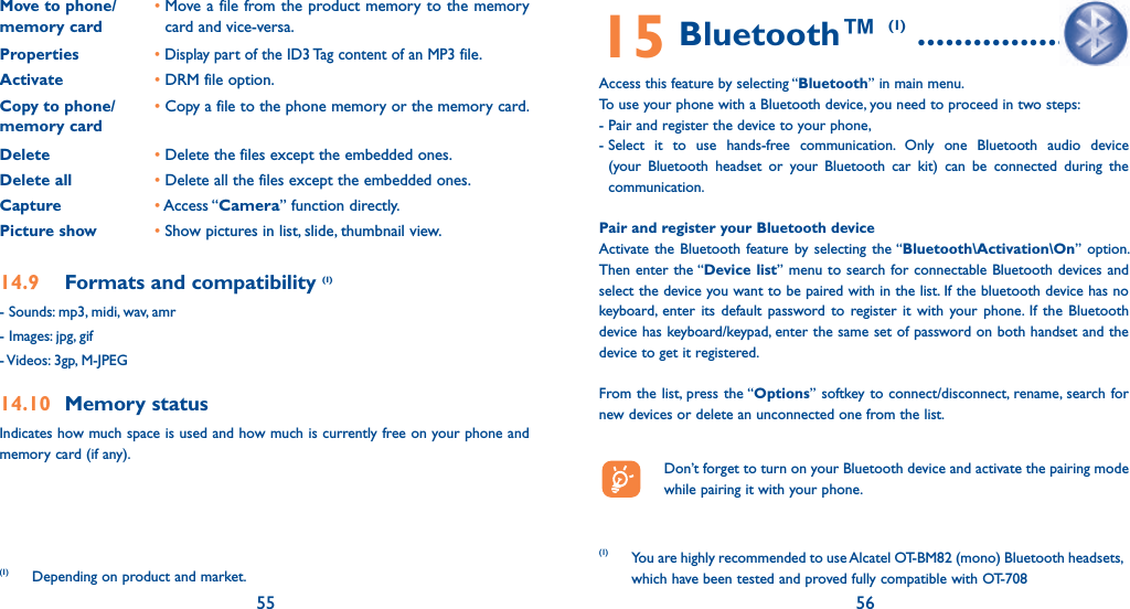55 56Move to phone/memory card•  Move a file from the product memory to the memory card and vice-versa.Properties• Display part of the ID3 Tag content of an MP3 file.Activate • DRM file option.Copy to phone/memory card•  Copy a file to the phone memory or the memory card.Delete          • Delete the files except the embedded ones.Delete all • Delete all the files except the embedded ones.Capture       • Access “Camera” function directly.Picture show • Show pictures in list, slide, thumbnail view.14.9  Formats and compatibility (1)- Sounds: mp3, midi, wav, amr- Images: jpg, gif- Videos: 3gp, M-JPEG14.10 Memory statusIndicates how much space is used and how much is currently free on your phone and memory card (if any).(1) Depending on product and market.15 Bluetooth™ (1) ......................Access this feature by selecting “Bluetooth” in main menu.To use your phone with a Bluetooth device, you need to proceed in two steps:- Pair and register the device to your phone,-  Select it to use hands-free communication. Only one Bluetooth audio device (your Bluetooth headset or your Bluetooth car kit) can be connected during the communication.Pair and register your Bluetooth deviceActivate the Bluetooth feature by selecting the “Bluetooth\Activation\On” option. Then enter the “Device list” menu to search for connectable Bluetooth devices and select the device you want to be paired with in the list. If the bluetooth device has no keyboard, enter its default password to register it with your phone. If the Bluetooth device has keyboard/keypad, enter the same set of password on both handset and the device to get it registered.From the list, press the “Options” softkey to connect/disconnect, rename, search for new devices or delete an unconnected one from the list.  Don’t forget to turn on your Bluetooth device and activate the pairing mode while pairing it with your phone.(1) You are highly recommended to use Alcatel OT-BM82 (mono) Bluetooth headsets, which have been tested and proved fully compatible with OT-708