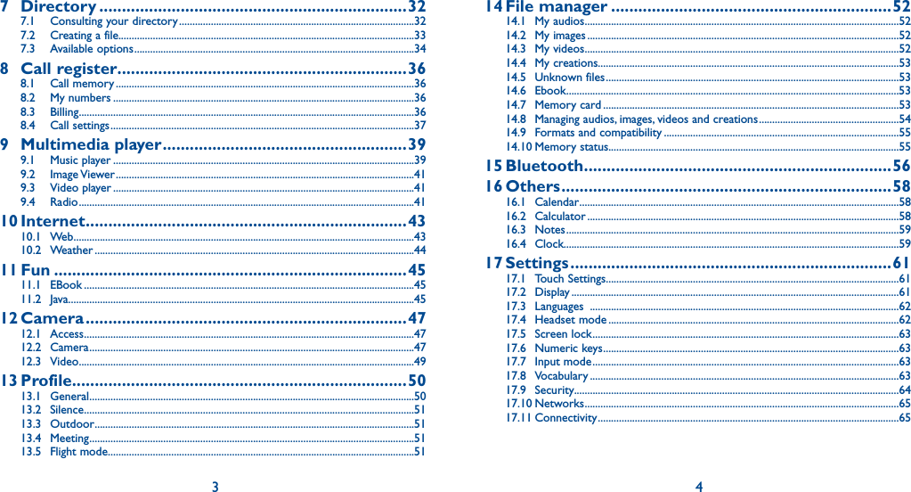 3 47 Directory ....................................................................327.1  Consulting your directory .........................................................................................327.2  Creating a file................................................................................................................337.3 Available options ..........................................................................................................348 Call register ................................................................368.1 Call memory .................................................................................................................368.2 My numbers ..................................................................................................................368.3 Billing ...............................................................................................................................368.4 Call settings ...................................................................................................................379 Multimedia player ......................................................399.1 Music player ..................................................................................................................399.2 Image Viewer .................................................................................................................419.3 Video player ..................................................................................................................419.4 Radio ...............................................................................................................................4110 Internet .......................................................................4310.1 Web .................................................................................................................................4310.2 Weather .........................................................................................................................4411 Fun ..............................................................................4511.1 EBook .............................................................................................................................4511.2 Java...................................................................................................................................4512 Camera .......................................................................4712.1 Access .............................................................................................................................4712.2 Camera ...........................................................................................................................4712.3 Video ...............................................................................................................................4913 Profile ..........................................................................5013.1 General ...........................................................................................................................5013.2 Silence .............................................................................................................................5113.3 Outdoor .........................................................................................................................5113.4 Meeting ...........................................................................................................................5113.5 Flight mode ....................................................................................................................5114 File  manager ..............................................................5214.1 My audios .......................................................................................................................5214.2 My images ......................................................................................................................5214.3 My videos .......................................................................................................................5214.4 My creations..................................................................................................................5314.5 Unknown files ...............................................................................................................5314.6 Ebook ..............................................................................................................................5314.7 Memory card ................................................................................................................5314.8  Managing audios, images, videos and creations .....................................................5414.9  Formats and compatibility .........................................................................................5514.10 Memory status..............................................................................................................5515 Bluetooth ....................................................................5616 Others .........................................................................5816.1 Calendar .........................................................................................................................5816.2 Calculator ......................................................................................................................5816.3 Notes ..............................................................................................................................5916.4 Clock...............................................................................................................................5917 Settings .......................................................................6117.1 Touch Settings ...............................................................................................................6117.2 Display ............................................................................................................................6117.3 Languages  .....................................................................................................................6217.4 Headset mode ..............................................................................................................6217.5 Screen lock ....................................................................................................................6317.6 Numeric keys ................................................................................................................6317.7 Input mode ....................................................................................................................6317.8 Vocabulary .....................................................................................................................6317.9 Security...........................................................................................................................6417.10 Networks .......................................................................................................................6517.11 Connectivity ..................................................................................................................65