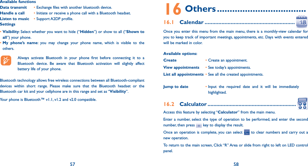 57 58Available functionsData transmit   •  Exchange files with another bluetooth device.Handle a call   •  Initiate or receive a phone call with a Bluetooth headset.Listen to music • Support A2DP profile.Settings•  Visibility: Select whether you want to hide (“Hidden”) or show to all (“Shown to all”) your phone.•  My phone’s name: you may change your phone name, which is visible to the others.  Always activate Bluetooth in your phone first before connecting it to a Bluetooth device. Be aware that Bluetooth activation will slightly affect battery life of your phone.Bluetooth technology allows free wireless connections between all Bluetooth-compliant devices within short range. Please make sure that the Bluetooth headset or the Bluetooth car kit and your cellphone are in this range and set as “Visibility”.Your phone is Bluetooth™ v1.1, v1.2 and v2.0 compatible.16 Others ...................................16.1 Calendar .............................................................Once you enter this menu from the main menu, there is a monthly-view calendar for you to keep track of important meetings, appointments, etc. Days with events entered will be marked in color.Available options:Create •  Create an appointment.View appointments• See today’s appointments.List all appointments •  See all the created appointments.Jump to date •  Input the required date and it will be immediately highlighted.16.2 Calculator .............................................................Access this feature by selecting “Calculator” from the main menu.Enter a number, select the type of operation to be performed, and enter the second number, then press   key to display the result.Once an operation is complete, you can select   to clear numbers and carry out a new operation.To return to the main screen, Click “R” Area or slide from right to left on LED control panel.