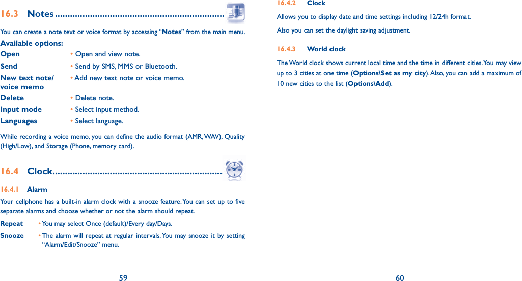 59 6016.3 Notes ...........................................................................You can create a note text or voice format by accessing “Notes” from the main menu.Available options:Open       • Open and view note.Send• Send by SMS, MMS or Bluetooth.New text note/voice memo•  Add new text note or voice memo.Delete •  Delete note.Input mode •  Select input method.Languages •  Select language.While recording a voice memo, you can define the audio format (AMR, WAV), Quality (High/Low), and Storage (Phone, memory card).16.4 Clock ............................................................................16.4.1 AlarmYour cellphone has a built-in alarm clock with a snooze feature. You can set up to five separate alarms and choose whether or not the alarm should repeat.Repeat • You may select Once (default)/Every day/Days.Snooze •  The alarm will repeat at regular intervals. You may snooze it by setting “Alarm/Edit/Snooze” menu.16.4.2 ClockAllows you to display date and time settings including 12/24h format.Also you can set the daylight saving adjustment.16.4.3 World clockThe World clock shows current local time and the time in different cities. You may view up to 3 cities at one time (Options\Set as my city). Also, you can add a maximum of 10 new cities to the list (Options\Add).