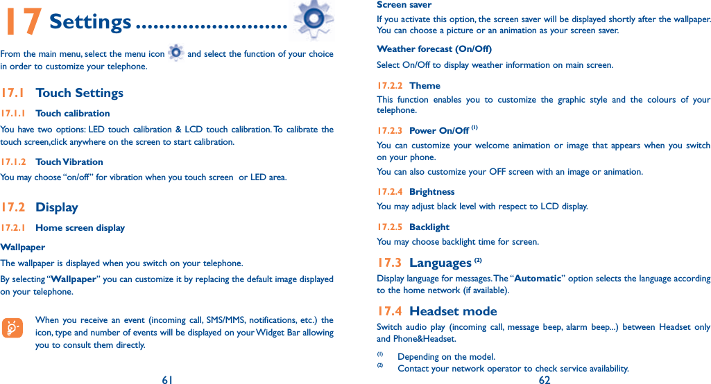 61 6217 Settings .................................From the main menu, select the menu icon   and select the function of your choice in order to customize your telephone.17.1 Touch Settings17.1.1 Touch calibrationYou have two options: LED touch calibration &amp; LCD touch calibration. To calibrate the touch screen,click anywhere on the screen to start calibration.17.1.2 Touch VibrationYou may choose “on/off” for vibration when you touch screen  or LED area.17.2 Display17.2.1  Home screen displayWallpaperThe wallpaper is displayed when you switch on your telephone.By selecting “Wallpaper” you can customize it by replacing the default image displayed on your telephone.  When you receive an event (incoming call, SMS/MMS, notifications, etc.) the icon, type and number of events will be displayed on your Widget Bar allowing you to consult them directly.Screen saverIf you activate this option, the screen saver will be displayed shortly after the wallpaper. You can choose a picture or an animation as your screen saver.Weather forecast (On/Off)Select On/Off to display weather information on main screen.17.2.2 ThemeThis function enables you to customize the graphic style and the colours of your telephone.17.2.3 Power On/Off (1)You can customize your welcome animation or image that appears when you switch on your phone.You can also customize your OFF screen with an image or animation.17.2.4 BrightnessYou may adjust black level with respect to LCD display.17.2.5 BacklightYou may choose backlight time for screen.17.3 Languages (2)Display language for messages. The “Automatic” option selects the language according to the home network (if available).17.4 Headset modeSwitch audio play (incoming call, message beep, alarm beep...) between Headset only and Phone&amp;Headset.(1) Depending on the model.(2) Contact your network operator to check service availability.