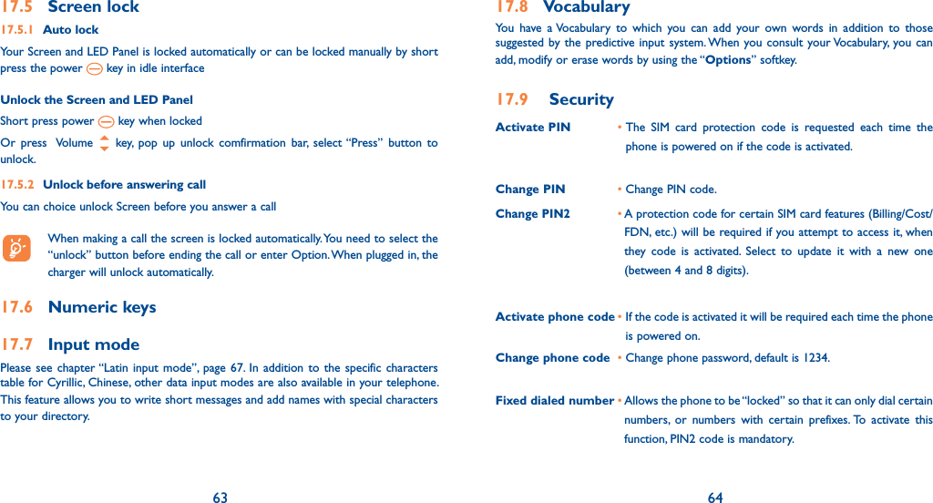 63 6417.5 Screen lock17.5.1 Auto lockYour Screen and LED Panel is locked automatically or can be locked manually by short press the power   key in idle interfaceUnlock the Screen and LED PanelShort press power   key when locked Or press  Volume   key, pop up unlock comfirmation bar, select “Press” button to unlock. 17.5.2  Unlock before answering callYou can choice unlock Screen before you answer a call  When making a call the screen is locked automatically. You need to select the “unlock” button before ending the call or enter Option. When plugged in, the charger will unlock automatically. 17.6 Numeric keys17.7 Input mode Please see chapter “Latin input mode”, page 67. In addition to the specific characters table for Cyrillic, Chinese, other data input modes are also available in your telephone. This feature allows you to write short messages and add names with special characters to your directory.17.8 VocabularyYou have a Vocabulary to which you can add your own words in addition to those suggested by the predictive input system. When you consult your Vocabulary, you can add, modify or erase words by using the “Options” softkey.17.9 SecurityActivate PIN •  The SIM card protection code is requested each time the phone is powered on if the code is activated.Change PIN • Change PIN code.Change PIN2•  A protection code for certain SIM card features (Billing/Cost/FDN, etc.) will be required if you attempt to access it, when they code is activated. Select to update it with a new one (between 4 and 8 digits).Activate phone code •  If the code is activated it will be required each time the phone is powered on.Change phone code •  Change phone password, default is 1234.Fixed dialed number •  Allows the phone to be “locked” so that it can only dial certain numbers, or numbers with certain prefixes. To activate this function, PIN2 code is mandatory.