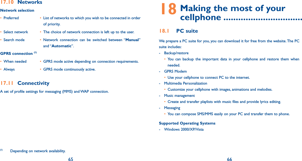 65 6617.10 NetworksNetwork selection• Preferred   •  List of networks to which you wish to be connected in order of priority.• Select network  •  The choice of network connection is left up to the user.• Search mode  • Network connection can be switched between “Manual” and “Automatic”.GPRS connection (1)• When needed  •  GPRS mode active depending on connection requirements.• Always  •  GPRS mode continuously active.17.11 ConnectivityA set of profile settings for messaging (MMS) and WAP connection.(1)  Depending on network availability.18  Making the most of your  cellphone ................................18.1 PC suiteWe prepare a PC suite for you, you can download it for free from the website.  The PC suite includes:- Backup/restore • You can backup the important data in your cellphone and restore them when needed.- GPRS Modem • Use your cellphone to connect PC to the internet.- Multimedia Personalization • Customize your cellphone with images, animations and melodies.- Music management • Create and transfer playlists with music files and provide lyrics editing.- Messaging • You can compose SMS/MMS easily on your PC and transfer them to phone.Supported Operating Systems- Windows 2000/XP/Vista
