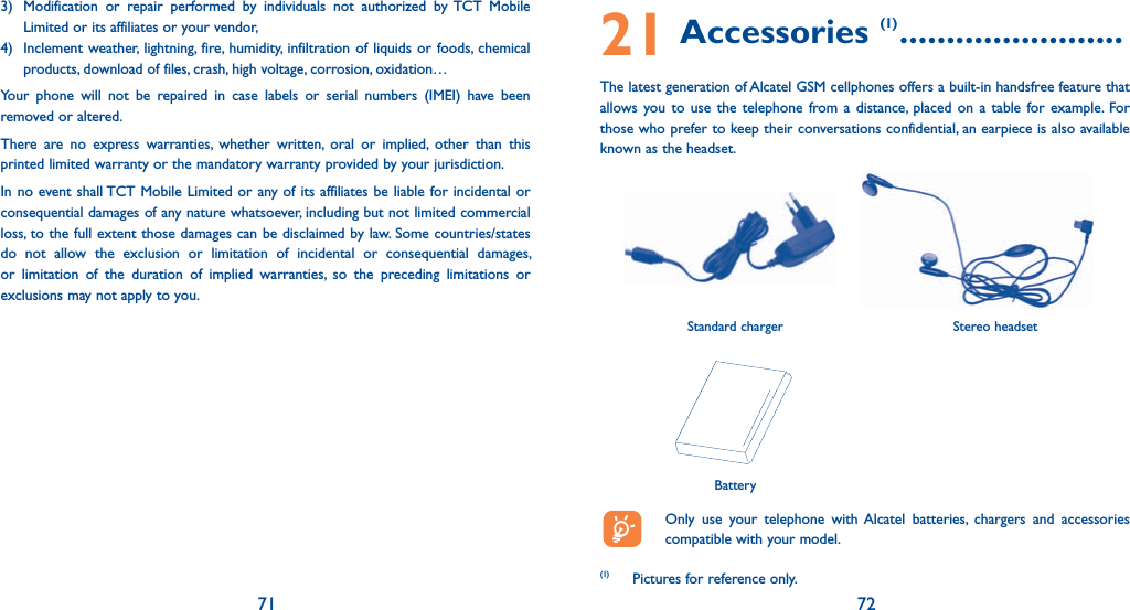 71 723)  Modification or repair performed by individuals not authorized by TCT Mobile Limited or its affiliates or your vendor,4)  Inclement weather, lightning, fire, humidity, infiltration of liquids or foods, chemical products, download of files, crash, high voltage, corrosion, oxidation…Your phone will not be repaired in case labels or serial numbers (IMEI) have been removed or altered.There are no express warranties, whether written, oral or implied, other than this printed limited warranty or the mandatory warranty provided by your jurisdiction.In no event shall TCT Mobile Limited or any of its affiliates be liable for incidental or consequential damages of any nature whatsoever, including but not limited commercial loss, to the full extent those damages can be disclaimed by law. Some countries/states do not allow the exclusion or limitation of incidental or consequential damages, or limitation of the duration of implied warranties, so the preceding limitations or exclusions may not apply to you. 21 Accessories (1) ........................The latest generation of Alcatel GSM cellphones offers a built-in handsfree feature that allows you to use the telephone from a distance, placed on a table for example. For those who prefer to keep their conversations confidential, an earpiece is also available known as the headset.  Only use your telephone with Alcatel batteries, chargers and accessories compatible with your model.(1) Pictures for reference only.BatteryStereo headsetStandard charger 