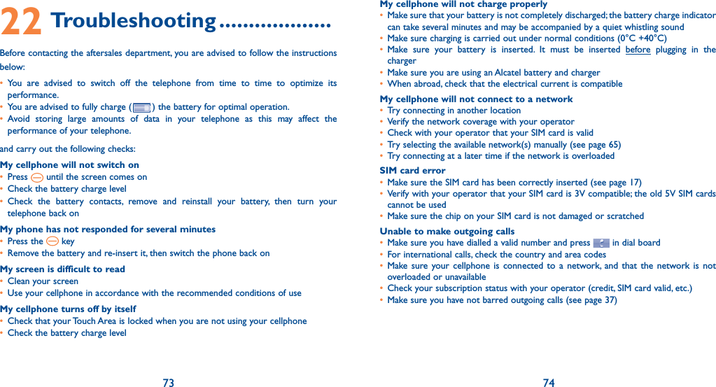73 7422 Troubleshooting ...................Before contacting the aftersales department, you are advised to follow the instructions below:•  You are advised to switch off the telephone from time to time to optimize its performance.•   You are advised to fully charge ( ) the battery for optimal operation.•  Avoid storing large amounts of data in your telephone as this may affect the performance of your telephone. and carry out the following checks:My cellphone will not switch on•   Press   until the screen comes on•   Check the battery charge level•  Check the battery contacts, remove and reinstall your battery, then turn your telephone back onMy phone has not responded for several minutes•   Press  the   key•   Remove the battery and re-insert it, then switch the phone back on My screen is difficult to read•   Clean your screen•   Use your cellphone in accordance with the recommended conditions of useMy cellphone turns off by itself•   Check that your Touch Area is locked when you are not using your cellphone•   Check the battery charge levelMy cellphone will not charge properly•   Make sure that your battery is not completely discharged; the battery charge indicator can take several minutes and may be accompanied by a quiet whistling sound•  Make sure charging is carried out under normal conditions (0°C +40°C)•  Make sure your battery is inserted. It must be inserted before plugging in the charger•  Make sure you are using an Alcatel battery and charger•  When abroad, check that the electrical current is compatibleMy cellphone will not connect to a network•  Try connecting in another location•  Verify the network coverage with your operator•  Check with your operator that your SIM card is valid•  Try selecting the available network(s) manually (see page 65)•  Try connecting at a later time if the network is overloadedSIM card error•  Make sure the SIM card has been correctly inserted (see page 17)•  Verify with your operator that your SIM card is 3V compatible; the old 5V SIM cards cannot be used•  Make sure the chip on your SIM card is not damaged or scratchedUnable to make outgoing calls•  Make sure you have dialled a valid number and press   in dial board •  For international calls, check the country and area codes•  Make sure your cellphone is connected to a network, and that the network is not overloaded or unavailable•  Check your subscription status with your operator (credit, SIM card valid, etc.)•  Make sure you have not barred outgoing calls (see page 37)