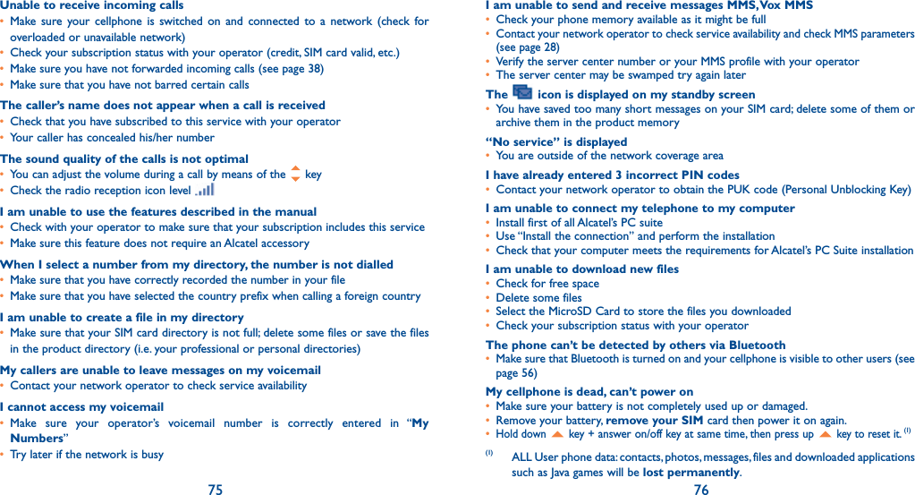 75 76Unable to receive incoming calls•  Make sure your cellphone is switched on and connected to a network (check for overloaded or unavailable network)•   Check your subscription status with your operator (credit, SIM card valid, etc.)•   Make sure you have not forwarded incoming calls (see page 38)•   Make sure that you have not barred certain callsThe caller’s name does not appear when a call is received•   Check that you have subscribed to this service with your operator•   Your caller has concealed his/her numberThe sound quality of the calls is not optimal•   You can adjust the volume during a call by means of the   key•   Check the radio reception icon level I am unable to use the features described in the manual•   Check with your operator to make sure that your subscription includes this service•   Make sure this feature does not require an Alcatel accessoryWhen I select a number from my directory, the number is not dialled•   Make sure that you have correctly recorded the number in your file•   Make sure that you have selected the country prefix when calling a foreign countryI am unable to create a file in my directory•   Make sure that your SIM card directory is not full; delete some files or save the files in the product directory (i.e. your professional or personal directories)My callers are unable to leave messages on my voicemail•   Contact your network operator to check service availabilityI cannot access my voicemail•  Make sure your operator’s voicemail number is correctly entered in “My Numbers”•   Try later if the network is busyI am unable to send and receive messages MMS, Vox MMS•   Check your phone memory available as it might be full•   Contact your network operator to check service availability and check MMS parameters (see page 28)•   Verify the server center number or your MMS profile with your operator•   The server center may be swamped try again laterThe   icon is displayed on my standby screen•   You have saved too many short messages on your SIM card; delete some of them or archive them in the product memory“No service” is displayed•   You are outside of the network coverage areaI have already entered 3 incorrect PIN codes•   Contact your network operator to obtain the PUK code (Personal Unblocking Key)I am unable to connect my telephone to my computer•   Install first of all Alcatel’s PC suite•   Use “Install the connection” and perform the installation•   Check that your computer meets the requirements for Alcatel’s PC Suite installationI am unable to download new files•   Check for free space•   Delete some files•   Select the MicroSD Card to store the files you downloaded•   Check your subscription status with your operatorThe phone can’t be detected by others via Bluetooth•   Make sure that Bluetooth is turned on and your cellphone is visible to other users (see page 56) My cellphone is dead, can’t power on•   Make sure your battery is not completely used up or damaged.•   Remove your battery, remove your SIM card then power it on again.•  Hold down   key + answer on/off key at same time, then press up  key to reset it. (1)(1) ALL User phone data: contacts, photos, messages, files and downloaded applications such as Java games will be lost permanently.