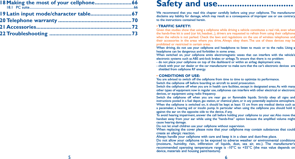 5 618 Making the most of your cellphone .........................6618.1 PC suite ..........................................................................................................................6619 Latin input mode/character table............................6720 Telephone  warranty ..................................................7021 Accessories .................................................................7222 Troubleshooting   ........................................................73Safety and use ...............................We recommend that you read this chapter carefully before using your cellphone. The manufacturer disclaims any liability for damage, which may result as a consequence of improper use or use contrary to the instructions contained herein.• TRAFFIC  SAFETY:Given that studies show that using a cellphone while driving a vehicle constitutes a real risk, even when the hands-free kit is used (car kit, headset...), drivers are requested to refrain from using their cellphone when the vehicle is not parked. Check the laws and regulations on the use of wireless telephones and their accessories in the areas where you drive. Always obey them. The use of these devices may be prohibited or restricted in certain areas.When driving, do not use your cellphone and headphone to listen to music or to the radio. Using a headphone can be dangerous and forbidden in some areas.When switched on, your cellphone emits electromagnetic waves that can interfere with the vehicle’s electronic systems such as ABS anti-lock brakes or airbags. To ensure that there is no problem:- do not place your cellphone on top of the dashboard or within an airbag deployment area,- check with your car dealer or the car manufacturer to make sure that the car’s electronic devices  are shielded from cellphone RF energy.• CONDITIONS OF USE:You are advised to switch off the cellphone from time to time to optimize its performance.Switch the cellphone off before boarding an aircraft to avoid prosecution.Switch the cellphone off when you are in health care facilities, except in designated areas. As with many other types of equipment now in regular use, cellphones can interfere with other electrical or electronic devices, or equipment using radio frequency.Switch the cellphone off when you are near gas or flammable liquids. Strictly obey all signs and instructions posted in a fuel depot, gas station, or chemical plant, or in any potentially explosive atmosphere.When the cellphone is switched on, it should be kept at least 15 cm from any medical device such as a pacemaker, a hearing aid or insulin pump. In particular when using the cellphone you should hold it against the ear on the opposite side to the device, if any.To avoid hearing impairment, answer the call before holding your cellphone to your ear. Also move the handset away from your ear while using the “hands-free” option because the amplified volume might cause hearing damage.Do not let small children use your cellphone without supervision.When replacing the cover please note that your cellphone may contain substances that could create an allergic reaction.Always handle your cellphone with care and keep it in a clean and dust-free place.Do not allow your cellphone to be exposed to adverse weather or environmental conditions (moisture, humidity, rain, infiltration of liquids, dust, sea air, etc.). The manufacturer’s recommended operating temperature range is -10°C to +55°C (the max value depends on device, materials and housing paint/texture). 