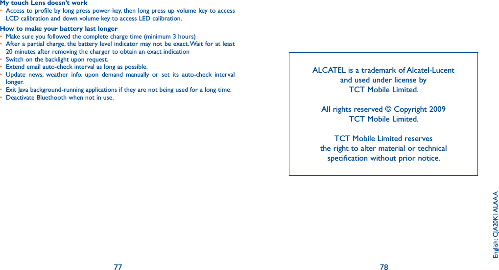 77 78ALCATEL is a trademark of Alcatel-Lucent and used under license by TCT Mobile Limited.All rights reserved © Copyright 2009 TCT Mobile Limited.TCT Mobile Limited reserves the right to alter material or technical specification without prior notice.English: CJA20K1ALAAAMy touch Lens doesn’t work•  Access to profile by long press power key, then long press up volume key to access LCD calibration and down volume key to access LED calibration.How to make your battery last longer•  Make sure you followed the complete charge time (minimum 3 hours)•  After a partial charge, the battery level indicator may not be exact. Wait for at least 20 minutes after removing the charger to obtain an exact indication•  Switch on the backlight upon request.•  Extend email auto-check interval as long as possible.•  Update news, weather info. upon demand manually or set its auto-check interval longer.•  Exit Java background-running applications if they are not being used for a long time.•  Deactivate Bluethooth when not in use.